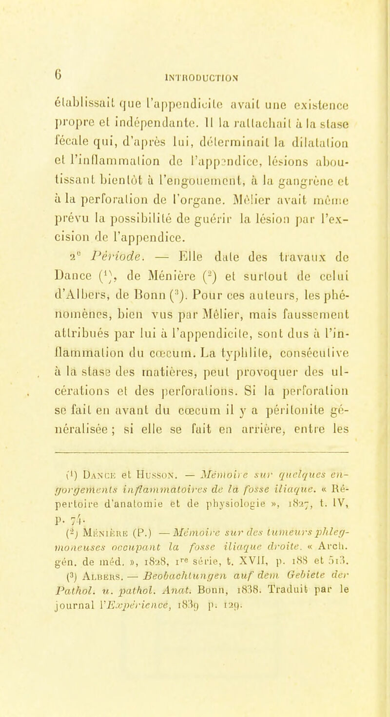 élablissaïL que rappeiidicilo avait une existence j)ropre et indépendanle. Il la rattachait à la stase fécale qui, d'après lui, déterminait la dilatation et rindamn^ialion do l'appDndice, lésions abou- tissant bientôt à l'engouement, à la gangrène et à la perforation de l'organe. MtMier avait inènie prévu la possibilité de guérir la lésion par l'ex- cision de l'appendice. 2 Période. — Elle date des travaux de Dance ('^\ de Ménière (-) et surtout de celui d'Albers, de Bonn(''). Pour ces auteurs, les phé- nomènes, bien vus par Mélier, mais faussement attribués par lui à l'appendicile, sont dus à l'in- flammation du cœcum. La typhlile, consécutive à la stase des matières, peut provoquer des ul- cérations et des perforations. Si la perforation se fait en avant du cœcum il y a péritonite gé- néralisée ; si elle se fait en arrière, entre les (') Dance et Husson. — Mémoire suv quelques en- r/orr/einenfs inflammaloives de la fosse iliaque. « Ré- pertoire d'analoiiiie et de physiolo!.'ie », i8'-i7, t. IV, p. -A. (-j MKNiiiuii (P.) —Mémoire sur cl ex luineui-s phler/- moneuses neciipant la fosse iliaque droite. « Arcli. gén. de inéd. », i8-j8, i'' série, t. XVII, p. i8S et ïii?k (3) Albers. — Beobachlungen auf dem Gebiele der Pathol. u. pathol. Anat. Bonn, i838. Traduit par le journal VExpérience, i8!Î9 p. 129.