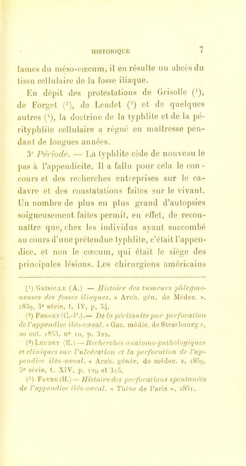 lames du méso-cœcum, il en résulte un abcrsdu tissu cellulaire de la fosse iliaque. En dépit des protestations de Grisolle de Forget ('-), de Leudet ('') et de quelques autres {''), la doctrine de la lyphlite et de la pé- rityphlile cellulaire a régné en maîtresse pen- dant de longues années. 3° Période. — La typhlite cède de nouveau le pas à l'appendicite. Il a fallu pour cela le con- cours et des recherches entreprises sur le ca- davre et des conslatalions failes sur le vivant. Un nombre de plus en plus grand d'autopsies soigneusement failes permit, en effet, de recon- naître que, chez les individus ayant succombé au cours d'une prétendue typhlite, c'était l'appen- dice, et non le cœcum, qui était le siège des principales lésions. Les chirurgiens américains (1) Grisolle (A.) — Histoire des tumeurs iihletjmo- lieuses des fosses iliaques. « Arch. g'én. de Médec. », i83o, 3« séi-ie, t. IV, p. 34. (2) FoiiOEi-((L-l'.).— Delà péritonite par perforation de l'appendice ilco-cœcal. « Gaz. niédic. de Strasbourg », ■.io ocl. 185:'), no 10, p. 322. (') Lklfdiît (E.) — Recherches analomo-palhologiques el cliniques sur l'ulcêralion et la perforation de ra,p-- pendire ilio-ccecal. « Ai-cli. génér. de médec. », 1859, 56 sih'ie, t. XIV, p. r!() et 3:). (''•) FavrI': (H.) — Histoire des perforations spontanées de l'appendice iléo cœcal. « Thèse de Paris », iS:)!.