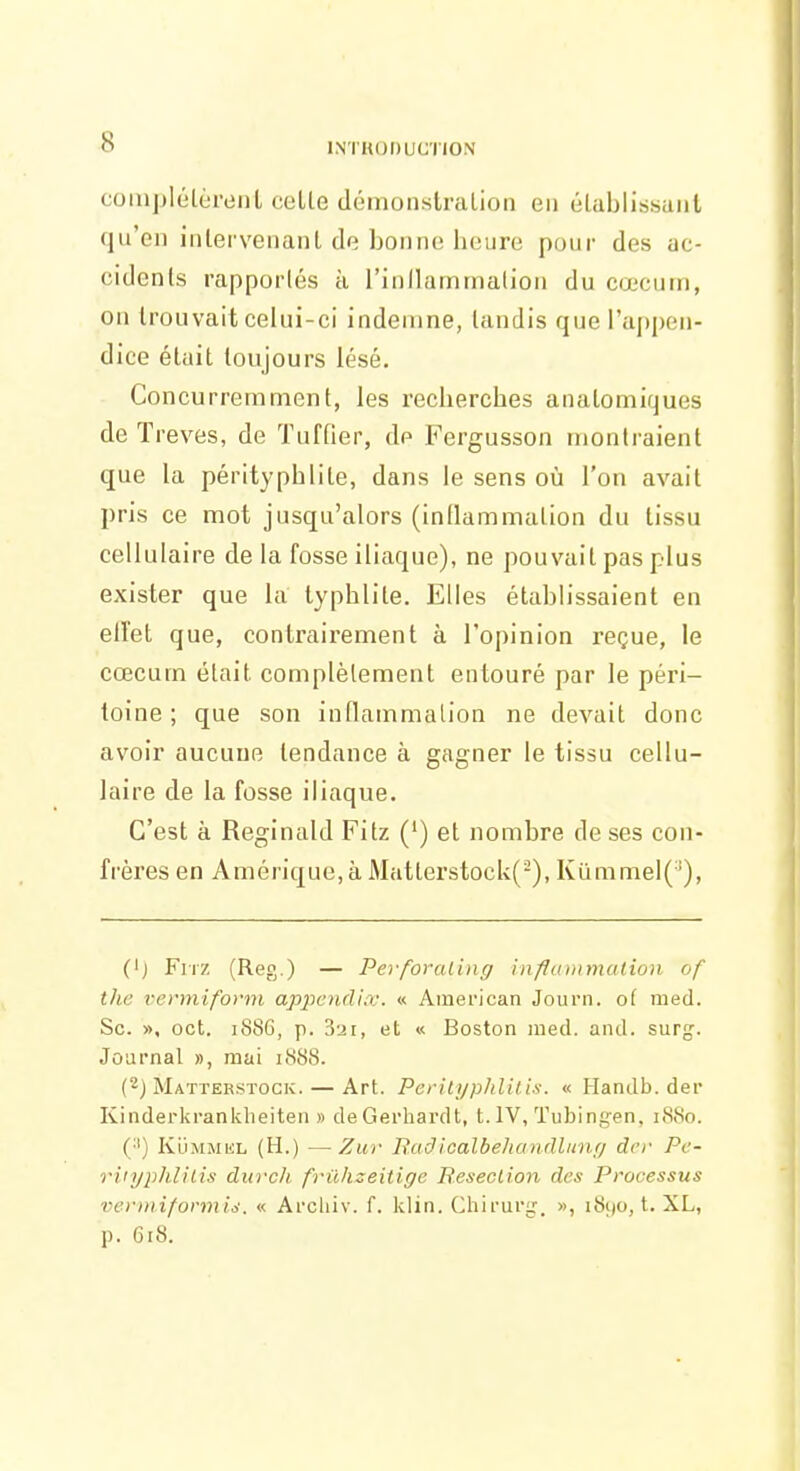 coiujjlélèriinl celle (lémonstralion en élablissanl qu'en inlervenanl de bonne heure pour des ac- cidents rapportés à l'inllarnmalion du cœcum, on trouvait celui-ci indemne, tandis que l'appeu- dice était toujours lésé. Concurremment, les recherches aiiatomiques de Trêves, de Tuffier, de Fergusson montraient que la pérityphlite, dans le sens où l'on avait pris ce mot jusqu'alors (inllammation du tissu cellulaire de la fosse iliaque), ne pouvait pas plus exister que la lyphlite. Elles établissaient en elTet que, contrairement à l'opinion reçue, le cœcum était complètement entouré par le péri- toine ; que son inflainmalion ne devait donc avoir aucune tendance à gagner le tissu cellu- laire de la fosse iliaque. C'est à Reginald Fitz (') et nombre de ses con- frères en Amérique,à Matterstoclv(-), Kummel('), (') Fiiz (Reg.) — Pei foraling influnimalion of ihc vermiform appendix. « American Journ. of med. Se. », oct. 188G, p. 321, et « Boston med. and. surg'. Journal », mai i<S8S. (2) Matterstock. — Art. Pcriiyphlilis. « Handb. der Kinderkrankheiten » deGerhardl, t. IV, Tubingen, 1S80. (■') KuMMiiL (H.) —Zur Baâicalbehandlunr/ der Pc- riiyphlilis durch friihzeitige Beseclion des Processus vermiformi^\ « Arcliiv. f. klin. Chirur^\ », i8i)0, t. XL, p. 618.