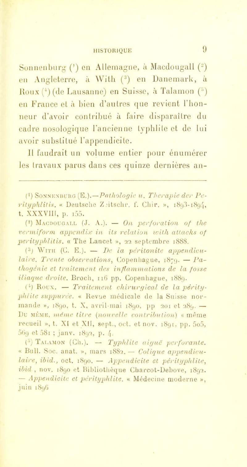 Suiiiieubiii'g- (') en AlleinagiiL, à Macdouyall (-) l'ii Angleterre, à Witli (') en DaneniarU, ii l{oux(')(de Lausanne) en Suisse, à Talamon ( ') en France el à bien d'autres (|ue revient l'hon- neur d'avoir conlriljué à faire disparaître du cadre nosologique l'ancienne typhlile et de lui avoir substitué l'appendicite. Il faudrait un volume entier pour énumérer les (ravaux parus dans ces quinze dernières an- (') SoNNKN'iiL'HG {E,.). — Pnf/iolof/ic H. TI'L'vapie dcr Pc- riti/phlilis. « Deutsche ZMtsclif. f. Cliir. », i8r)!)-i8ç)'|, t. XXXVIII, p. KM. (^) Magdouc.ai.l (J. a.). — On perforaliou of the venniforni appcnduc in ils relation irilh aU.acks of periu/phlilis. « The Lancet », 22 septembre 1888. (•ij Wrn[ (C. E.]. — I)c la péritonite appendicii- laire. J^rente observcUions, (Copenhague, 187;). — Pa- thof/énie et traitement des inflcnnviutions de la fosse iliaque droite. Broch, pp. Copenhague, 1889. ('') Roux.. — Traitement cliirurt/ical de la 2>érit;/- phlile supj^urèe. « Revue médicale de la Suisse noi'- maiule », ]8{)o, t. X, avril-mai i8(.|0, i)p 201 et 289. — L)u MEME, même litre {nonrelle conlrilHition) « même recueil », t. XI et XII, sept., oc:t. et nov. 1891, pp. 503, fjliy et 581 ; janv. i8()2, p. /|, (■') Talamon (Ch.). — Typlilite aiyuc perforante. « Bull. Soc. anat. », mars 1SS2. — Colique appendicu- laire, ibi.d., oct. 1890. — Appe>idicite et pèriUjplilile, ibid , nov. 1890 et Bibliothèque Charoot-Debove, 1892. — Appendicite el péri typhlile. « Médecine moderne », juin 1S9G
