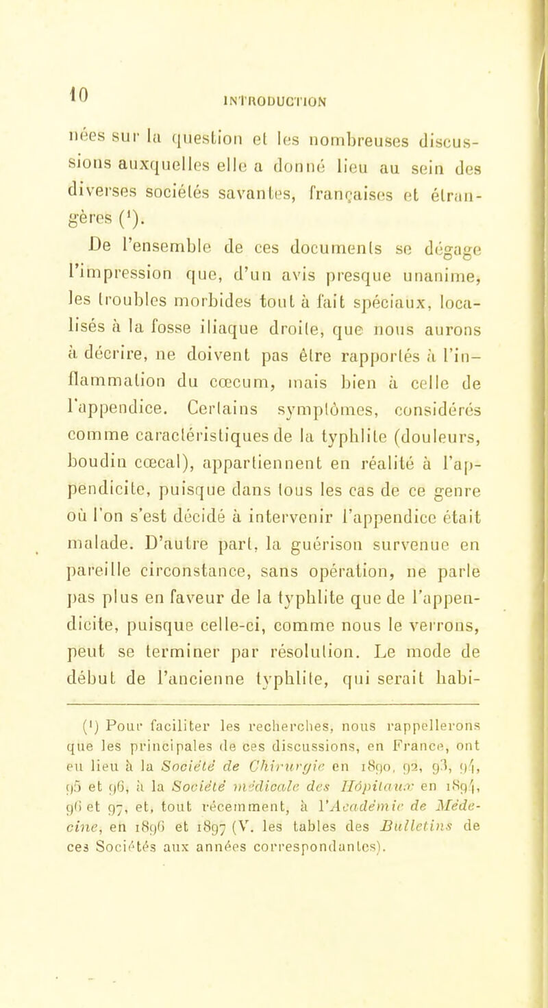 nées sur la (iiiestion et les nombreuses discus- sions auxquelles elle a donné lieu au sein des diverses sociétés savantes, françaises et étran- gères ('). De l'ensemble de ces documents se dégage l'impression que, d'un avis presque unanime, les troubles morbides tout à fait spéciaux, loca- lisés à la fosse iliaque droite, que nous aurons à décrire, ne doivent pas être rapportés à l'in- flammation du cœcum, mais bien à celle de l'appendice. Certains symptômes, considérés comme caractéristiques de la typblite (douleurs, boudin cœcal), appartiennent en réalité à l'ap- pendicite, puisque dans tous les cas de ce genre où l'on s'est décidé à intervenir l'appendice était malade. D'autre part, la guérison survenue en pareille circonstance, sans opération, ne parle pas plus en faveur de la typblite que de l'appen- dicite, puisque celle-ci, comme nous le verrons, peut se terminer par résolution. Le mode de début de l'ancienne typblite, qui serait babi- (') PouL faciliter les recherches, nous rappellerons que les principales de ces discussions, en France, ont eu lieu à la Société de Chirurr/ie en 1890, 92, g^), r)5 et r)6, à la Société iti'klicale des Hôpitaux en liSp'i, gG et 97, et, tout récemment, à l'Académie de Méde- cine, en 189G et 1897 (^'- tables des Bulletins de ces Soci('4és aux années correspondunles).