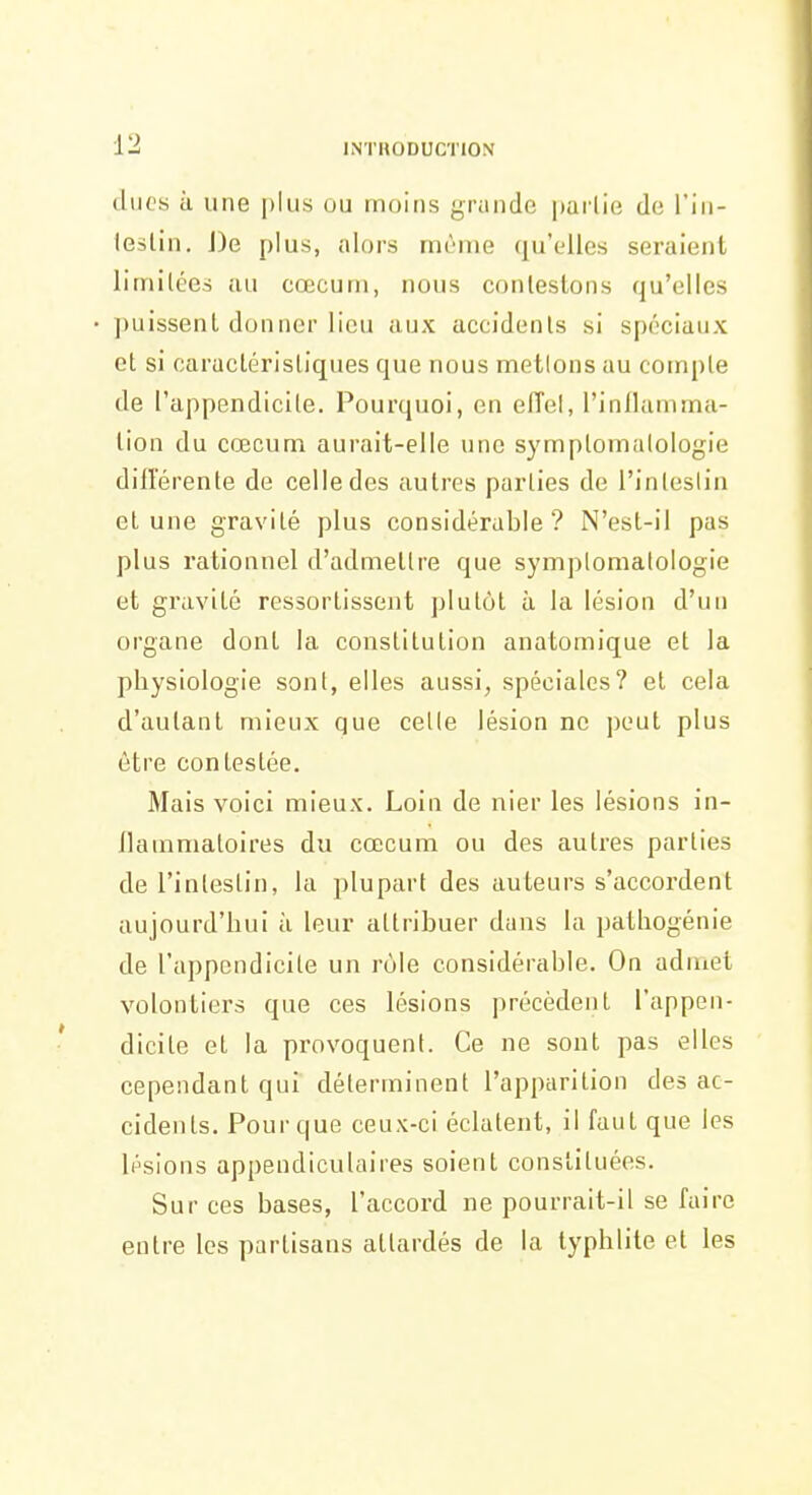 dues à une [)lus ou moins grande pai'lie de l'in- leslin. J)e plus, alors même qu'elles seraient limitées au cœcum, nous contestons qu'elles • puissent donner lieu aux accidents si spéciaux et si caractéristiques que nous mettons au compte de l'appendicite. Pourquoi, en elTel, l'inllamma- tion du cœcum aurait-elle une symptomatologie dillerente de celle des autres parties de l'intestin et une gravité plus considérable? N'est-il pas plus rationnel d'admettre que symptomatologie et gravité ressortissent plutôt à la lésion d'un organe dont la constitution anatomique et la physiologie sont, elles aussi, spéciales? et cela d'autant mieux que celle lésion ne peut plus être contestée. Mais voici mieux. Loin de nier les lésions in- ilammatoires du cœcum ou des autres parties de l'intestin, la plupart des auteurs s'accordent aujourd'hui ii leur attribuer dans la pathogénie de l'appendicite un rôle considérable. On aduiet volontiers que ces lésions précèdent l'appen- dicite et la provoquent. Ce ne sont pas elles cependant qui déterminent l'apparition des ac- cidents. Pour que ceux-ci éclatent, il faut que les lésions appendiculaires soient constituées. Sur ces bases, l'accord ne pourrait-il se faire entre les partisans attardés de la typhlite et les
