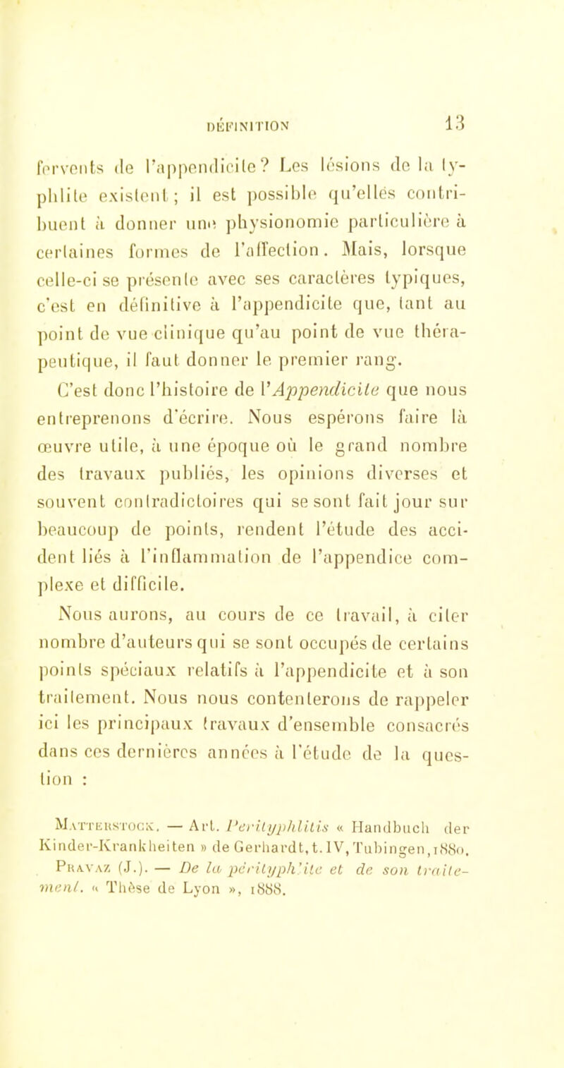 i)iîi''iNrnoN forveiits (le l'appendicile ? Les lésions do la ly- phlite existent; il est possible qu'elles contri- buent il donner umî physionomie particulière à certaines formes de l'citreclion. Mais, lorsque celle-ci se présente avec ses caractères typiques, c'est en définitive à l'appendicite que, tant au point de vue clinique qu'au point de vue théra- peutique, il faut donner le premier rang. C'est donc l'histoire de VAppendicite que nous entreprenons d'écrire. Nous espérons l'aire là œuvre utile, h une époque où le grand nombre des travaux publiés, les opinions diverses et souvent contradictoires qui se sont fait jour sur beaucoup de points, rendent l'étude des acci- dent liés à l'inflammation de l'appendice com- plexe et difficile. Nous aurons, au cours de ce travail, à citer nombre d'auteurs qui se sont occupés de certains points spéciaux relatifs à l'appendicite et à son traitement. Nous nous contenterons de rappeler ici les principaux travaux d'ensemble consacrés dans ces dernières années à l'étude de la ques- tion : Matthustocx. — ArL l'erilijplilUis « Handbuch der Kinder-Krankheiten » de Gerhardt, t. IV, Tuhingen ,18X0, PRA.VAZ (J.). — De la pcrilyph'iic et de son Imile- menl. « Thèse de Lyon », i8b8.