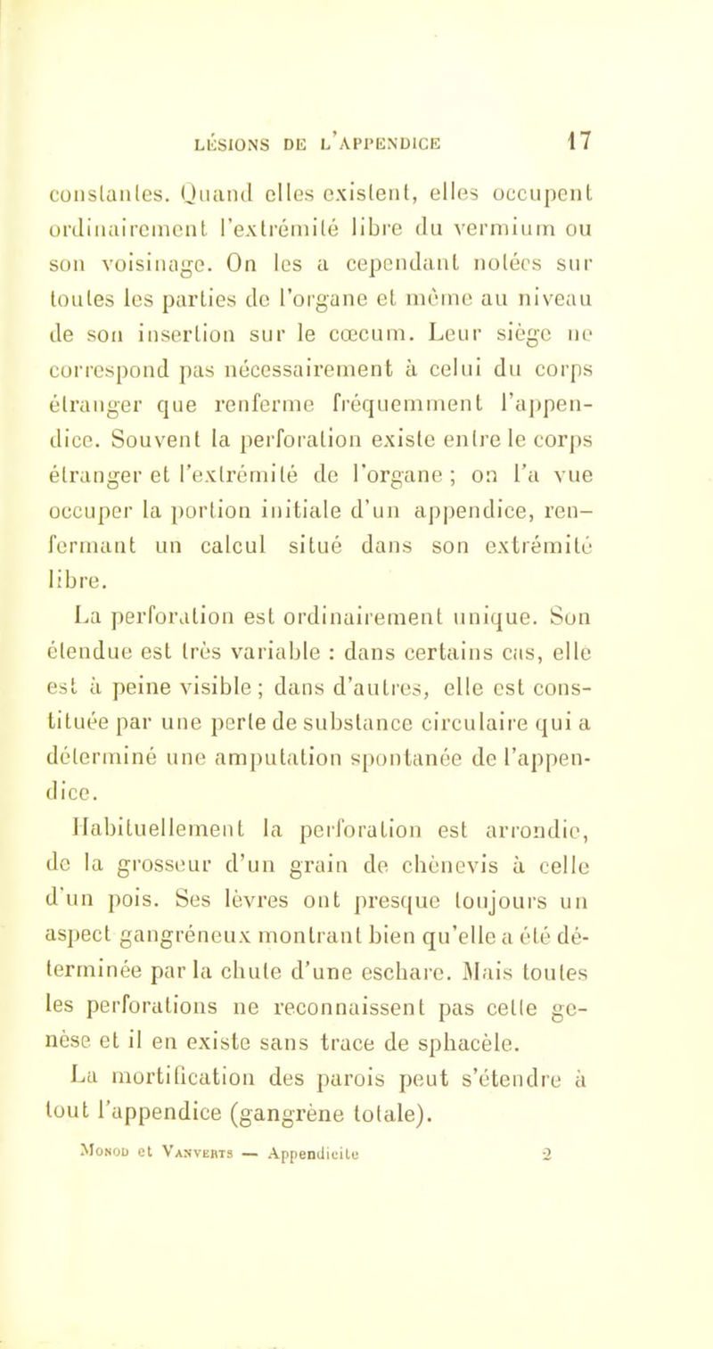 conslanles. Oiuuul elles cxisleiil, elles occupent ordiiiaircmcnl l'extréinilé libre du vermiutn ou son voisinage. On les a cependant notées sur toutes les parties de l'orgune et même au niveau de sou insertion sur le cœcuin. Leur siège ne correspond pas nécessairement à celui du corps étranger que renferme fréquemment ra])pen- dice. Souvent la perforation existe en Ire le corps étranger et l'extrémité de l'organe; on l'a vue occuper la portion initiale d'un appendice, ren- fermant un calcul situé dans son extrémité libre. La perforation est ordinairement unique. Son étendue est très variable : dans certains cas, elle est à peine visible; dans d'autres, elle est cons- tituée par une perle de substance circulaire qui a déterminé une amputation spontanée de l'appen- dice. Habituellement la perforation est arrondie, de la grosseur d'un grain de chènevis à celle d'un pois. Ses lèvres ont presque toujours un aspect gangréneux montrant bien qu'elle a été dé- terminée parla chute d'une eschare. Mais toutes les perforations ne reconnaissent pas celle ge- nèse et il en existe sans trace de sphacèle. La mortification des parois peut s'étendre à tout l'appendice (gangrène totale). MoNOD et Vanverts — Appendicite -2