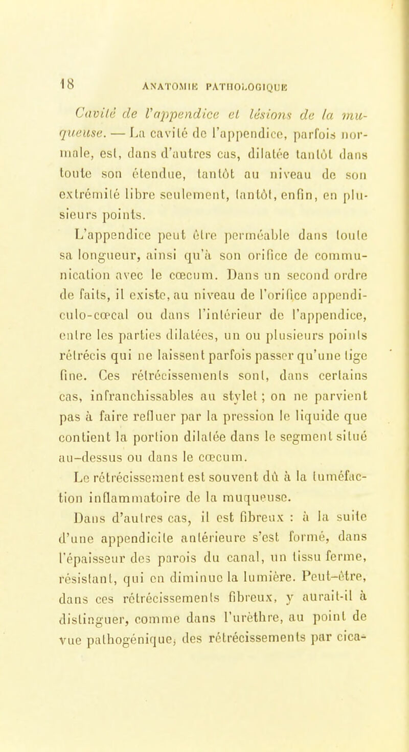 Cavilc de Vappendice el lésions de la mu- queuse. — Lii civvilô de l'appendice, parfois iior- inale, esl, dans d'autres eus, dilatée lanlùt dans toute son étendue, tantôt au niveau de son extrémité libre seulement, tantôt, enfin, en plu- sieurs points. L'appendice peut être perméable dans toute sa longueur, ainsi qu'à son orifice de commu- nication avec le cœcum. Dans un second ordre de faits, il existe, au niveau de l'orifice appendi- culo-cœcal ou dans l'intérieur de l'appendice, entre les parties dilatées, un ou plusieurs poiiils rétrécis qui ne laissent parfois passer qu'une lige fine. Ces rétrécissements sont, dans certains cas, infranchissables au stx'let ; on ne parvient pas à faire refluer par la pression le liquide que contient la portion dilatée dans le segment situé au-dessus ou dans le cœcum. Le rétrécissement est souvent dû à la tuméfac- tion inflammatoire de la muqueuse. Dans d'autres cas, il est fibreux : à la suite d'une appendicite antérieure s'est formé, dans l'épaisseur des parois du canal, un tissu ferme, résistant, qui en diminue la lumière. Peut-être, dans ces rétrécissements fibreux, y aurait-il à distinguer, comme dans l'urèthre, au point de vue pathogéniquej des rétrécissements par cica-