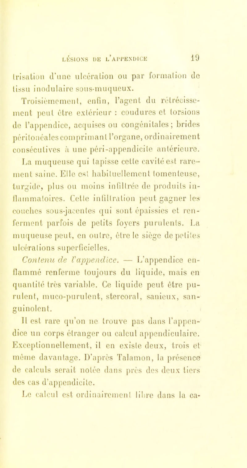 Irisaliuii d'iuic ulcùruLioii ou par fonnalioii do (issu iiiodulaire soiis-muqueux. Tmisièmcmeiit, enfin, l'agcnl, du rélrécisso- mcut ]icul être exlùricur : couduvos et lorsions do l'appendice, acquises ou congénilales ; brides périlonéalesconiprinianl l'organe, ordinairement consécutives à une péri-appendicile antérieure. La muqueuse qui tapisse celte cavité est rare- ment saine. Elle csl habituellement lomenteuse, turgide, plus ou moins innili'ée de produits in- ilammaloiros. Celle inlillration peut gagner les couches sous-jaoenles qui sont épaissies et ren- ferment parfois de petits foyers puruienis. La muqueuse peut, en outre, être le siège de petites ulcérations superficielles. Co7ilenu de Vappendicc. — L'appendice en- flammé renferme toujours du liquide, mais en quantité très varial)le. Ce liquide peut être pu- rulent, muco-purulent, stercoral, sanieux, san- guinolent. Il est rare qu'on ne trouve pas dans l'appen- dice un corps étranger ou calcul appendiculaire. Exceptionnellement, il en exisie deux, trois et même davantage. D'après Talamon, la présence de calculs serait notée dans près des deux tiers des cas d'appendicite. Le calcul est ordinaircmeni lihre dans la ca-