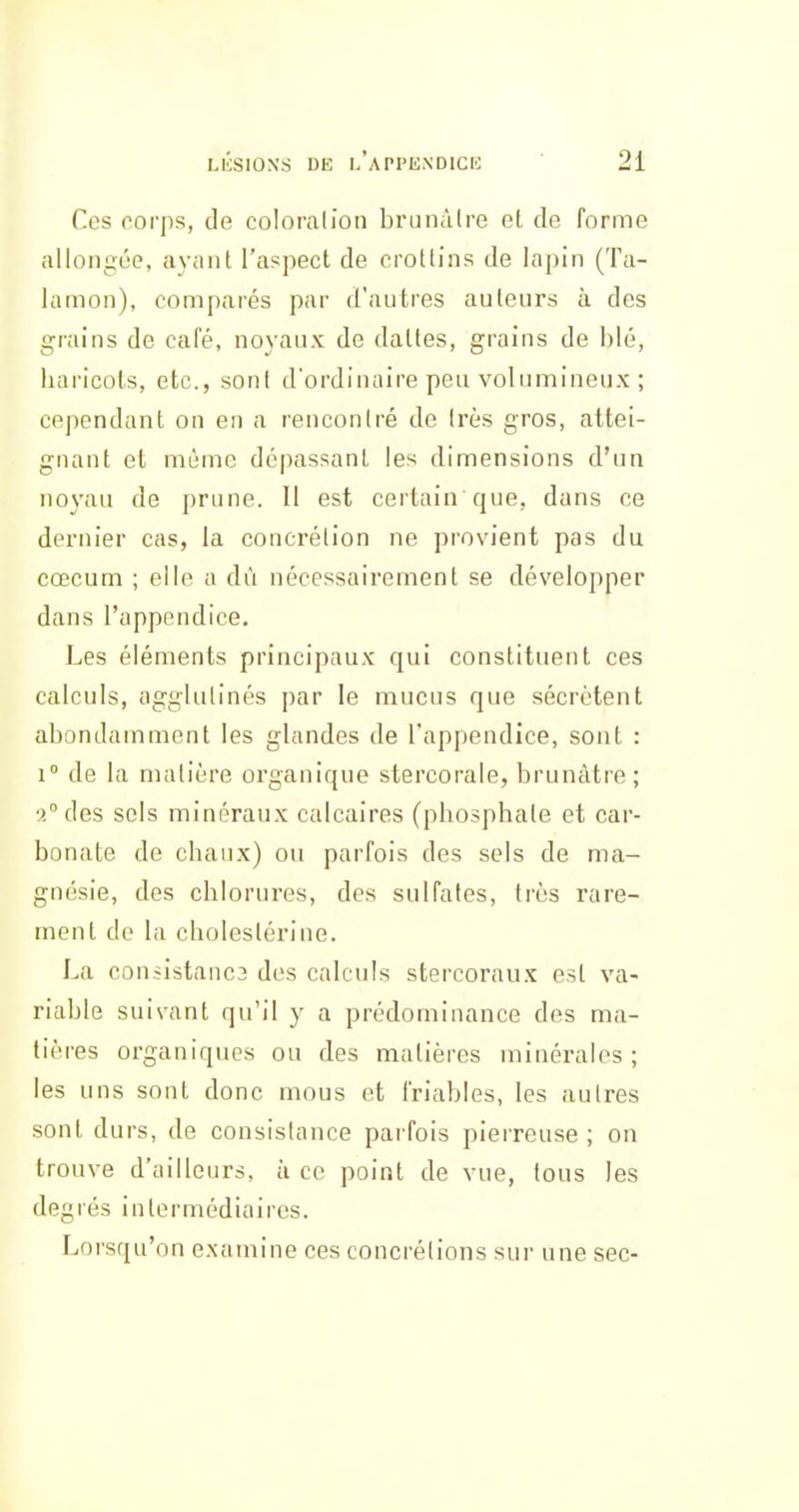 Ces corps, de coloralion brunâtre el de forme allongée, ayant l'aspect de crottins de lapin (Ta- lamon), comparés par d'autres auteurs à des grains de café, noyaux de dattes, grains de blé, liaricots, etc., sont d'ordinaire peu volumineux ; cependant on en a rencontré de très gros, attei- gnant et même dépassant les dimensions d'un noyau de prune. Il est certain que, dans ce dernier cas, la concrétion ne provient pas du cœcum ; elle a dû nécessairement se développer dans l'appendice. Les éléments principaux qui constituent ces calculs, agglutinés par le mucus que sécrètent abondamment les glandes de l'appendice, sont : 1° de la matière organique stercorale, brunâtre; 2° des sels minéraux calcaires (pbosphate et car- bonate de chaux) ou parfois des sels de ma- gnésie, des chlorures, des sulfates, très rare- ment do la cholestérine. La coniistanc3 des calculs stercoraux est va- riable suivant qu'il y a prédominance des ma- tières organiques ou des matières minérales ; les uns sont donc mous et friables, les autres sont durs, de consistance parfois pierreuse; on trouve d'ailleurs, à ce point de vue, tous les degrés intermédiaires. Lorsqu'on examine ces concrétions sur une sec-