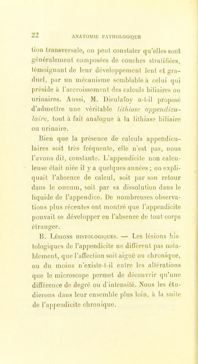 liun transversale, on peut constater qu'elles surit généralement composées de couches stratifiées, témoignant de leux* développement lent ot gra- duel, par un mécanisme semblable à celui (jui préside à l'accroissement des calculs biliaires ou urinaires. Aussi, M. Dieulafoy a-t-il proposé d'admettre une véritable Ulhiase appendicu- laire, tout à fait analogue à la lithiase biliaire ou urinalre. Bien que la présence de calculs appendicu- laires soit très fréquente, elle n'est pas, nous l'avons dil, constante. L'appendicite non calcu- leuse était niée il y a quelques années ; on expli- quait l'absence de calcul, soit par son retour dans le cœcum, soit par sa dissolution dans le liquide de l'appendice. De nombreuses observa- tions plus récentes ont montré que l'appendicite pouvait se développer en l'absence de tout corps étranger. B. Lésions ïustologiques. — Les lésions his- tologiquGs de l'appendicite ne diffèrent pas nota- blement, que l'alTection soit aiguë ou chronique, ou du moins n'exisle-t-il entre les altérations que le microscope permet de découvrir qu'une différence de degré ou d'intensité. Nous les étu- dierons dans leur ensemble plus loin, à la suite de l'appendicite chronique.