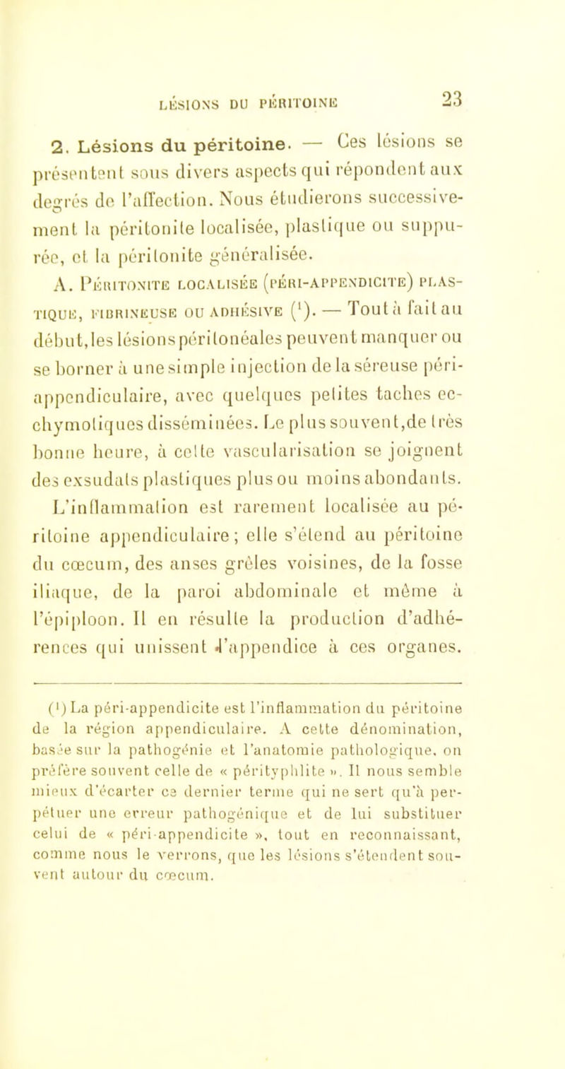 2. Lésions du péritoine. — Ces lésions se préstMitpnt sous divers aspects qui répondent aux dc-rés de raffection. Nous étudierons successive- ment, la péritonile localisée, plastique ou suppu- rée, ei la périlonite généralisée. A. 1*ÉR1T0\ITE LOCALISÉE (pÉRI-APPE\D1CITe) PLAS- TIQUU, l'IBRINKUSE OU ADHÉSIVE ('). — Toutil faitau début,les lésionspérilonéales peuvent manquer ou se bornera une simple injection de la séreuse péri- appondiculaire, avec quelques petites taches ec- chymoliques disséminées. Le plus souvent,de très bonne heure, à celle vascularisation se joignent des exsudats plastiques plus ou moins abondants. L'inflammation est rarement localisée au pé- ritoine appendiculaire ; elle s'étend au péritoine du cœcum, des anses grêles voisines, de la fosse iliaque, de la paroi abdominale et môme à l'épiploon. Il en résulte la production d'adhé- rences qui unissent 4'appendice à ces organes. (I) La péri-appendicite est l'inflammation du péritoine de la région appendiculaire. A celte dénomination, bas.''e sur la pathogénie et l'anatomie patliologiqne. on priilere souvent celle de « pérityphlite ». Il nous semble mieux d'écarter ca dernier terme (^ui ne sert ([u'à per- pétuer une erreur pathogénique et de lui substituer celui de « péri appendicite », tout en reconnaissant, comme nous le verrons, que les lésions s'éleudent sou- vent autour du cœcum.