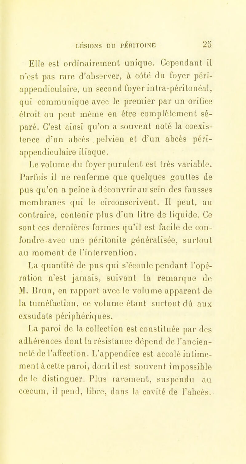 Elle ost ordinairement unique. Cependant il n'est pas rare d'observer, à côté du foyer péri- appendiculaire, un second foyer inlra-périlonéal, qui communique avec le premier par un orifice éiroit ou peut même en être complètement sé- paré. C'est ainsi qu'on a souvent noté la coexis- tence d'un abcès pelvien et d'un abcès péri- appendiculaire iliaque. Le volume du foyer purulent est très variable. Parfois il ne renferme que quelques gouttes de pus qu'on a peine à découvrir au sein des fausses membranes qui le circonscrivent. Il peut, au contraire, contenir plus d'un litre de liquide. Ce sont ces dernières formes qu'il est facile de con- fondre avec une péritonite généralisée, surlout au moment de l'intervention. La quantité de pus qui s'écoule pendant l'opé- ration n'est jamais, suivant la remarque de M. Brun, en rapport avec le volume apparent de la tuméfaction, ce volume étant surtout dû aux exsudats périphériques. La paroi de la collection est constituée par des adhérences dont la résistance dépend de l'ancien- neté de l'affection. L'appendice est accolé intime- ment à cette paroi, dont il est souvent impossible de le distinguer. Plus rarement, suspendu au C(Ecum, il pend, libre, dans la cavité de l'abcès.