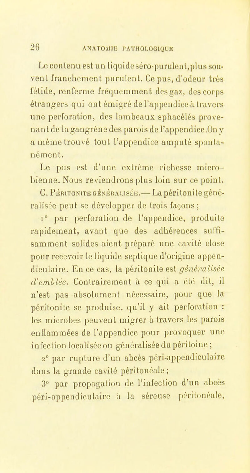 Le contenu est un liquicleséropurulenl,plus sou- vent franchement purulent. Ce pus, d'odeur très fétide, renferme fréquemmen t des gaz, des corps étrangers qui ont émigré de l'appendice à travers une perforation, des lambeaux sphacélés prove- nant de lagangrène des parois de l'appendice.On y a môme trouvé tout rap[)endico amputé sponta- nément. Le pus est d'une extrême richesse micro- bienne. Nous reviendrons plus loin sur ce point. C. PéritoniteGÉNKRAUSKK.— La péritonitegéné- ralisi'e peut se développer de trois façons; 1° par perforation de l'appendice, produite rapidement, avant que des adhérences suffi- samment solides aient préparé une cavité close pour recevoir le liquide septique d'origine appen- diculaire. En ce cas, la péritonite est généralisée d'emblée. Contrairement à ce qui a été dit, il n'est pas absolument nécessaire, pour que la péritonite se produise, qu'il y ait perforation : les microbes peuvent migrer à travers les parois enflammées de l'appendice pour provoquer une infection localisée ou généralisée du péritoine ; 2° par rupture d'un abcès péri-appendiculaire dans la grande cavité péritonéale; 3° par propagation de l'infection d'un abcès péri-appendiculaire à la séreuse péritonéale,