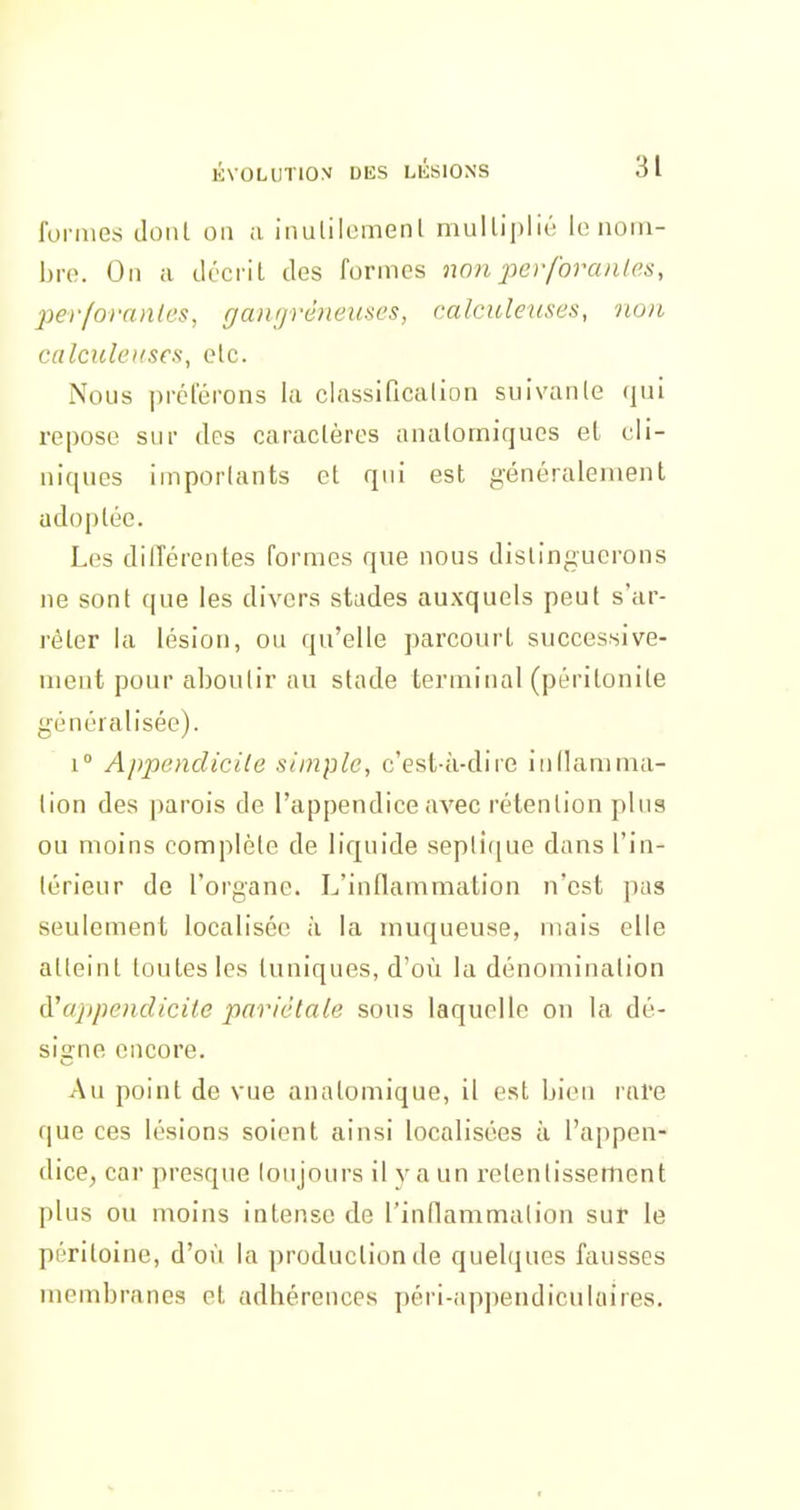fonucs doiil on ;i inulilomenl mulliplié lo norii- hro. Oïl a décrit des formes non perforanles, per/ornnlos, gangrêiieuscs, calculetcses, non calcxdeuses, etc. Nous préférons la classificalion suivaiile (lui repose sur des caraclères aiialorniques el cli- niques imporlants et qui est généralement adoptée. Les différentes formes que nous distinguerons ne sont que les divers stades auxquels peut s'ar- rêter la lésion, ou qu'elle parcourt successive- ment pour al)Ou(ir au stade terminal (péritonite généralisée). 1° Appendicile simple, c'est-à-dire inllamma- lion des parois de l'appendice avec rétention plus ou moins complète de liquide septique dans l'in- lérieur de l'organe. L'inflammation n'est pas seulement localisée à la muqueuse, mais elle alleinl toutes les tuniques, d'où la dénomination d'appendicite pariétale sous laquelle on la dé- signe encore. Au point de vue analomique, il est bien rare que ces lésions soient ainsi localisées à l'appen- dice, car presque loujours il y a un i-elenlissement plus ou moins intense de l'inflammalion sur le péritoine, d'où la production de quelques fausses membranes et adhérences péri-appendiculaires.