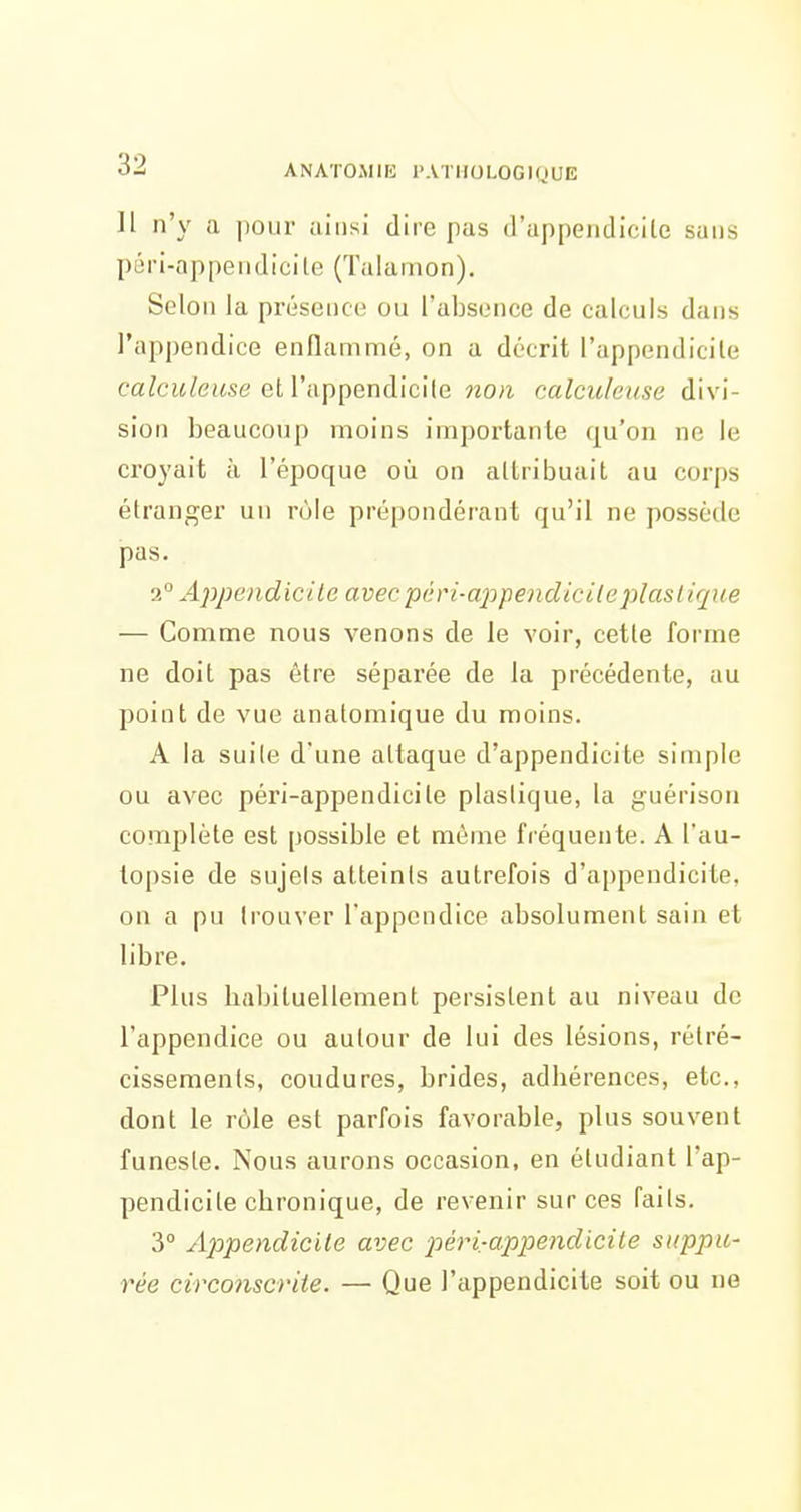 Il n'y a pour ainsi dire pas d'appendicile sans péri-appendicite (Talamon). Selon la présence ou l'absence de calculs dans l'appendice enflammé, on a décrit l'appendicile ca?cw/euse et l'appendicile 7iO)i calculeuse divi- sion beaucoup moins importante qu'on ne le croyait à l'époque où on attribuait au corps étranger un rôle prépondérant qu'il ne possède pas. 2 Appendicile avecpdri-apipendicilej^laslique — Comme nous venons de le voir, cette forme ne doit pas être séparée de la précédente, au point de vue anatomique du moins. A la suite d'une attaque d'appendicite simple ou avec péri-appendicite plastique, la guérison complète est possible et même fréquente. A l'au- topsie de sujets atteints autrefois d'appendicite, on a pu trouver l'appendice absolument sain et libre. Plus liabituellement persistent au niveau de l'appendice ou autour de lui des lésions, rétré- cissements, coudures, brides, adhérences, etc., dont le rôle est parfois favorable, plus souvent funeste. Nous aurons occasion, en étudiant l'ap- pendicite chronique, de revenir sur ces faits. 3° Apipendicite avec péri-appendicite stippu- rée circonscriie. — Que l'appendicite soit ou ne