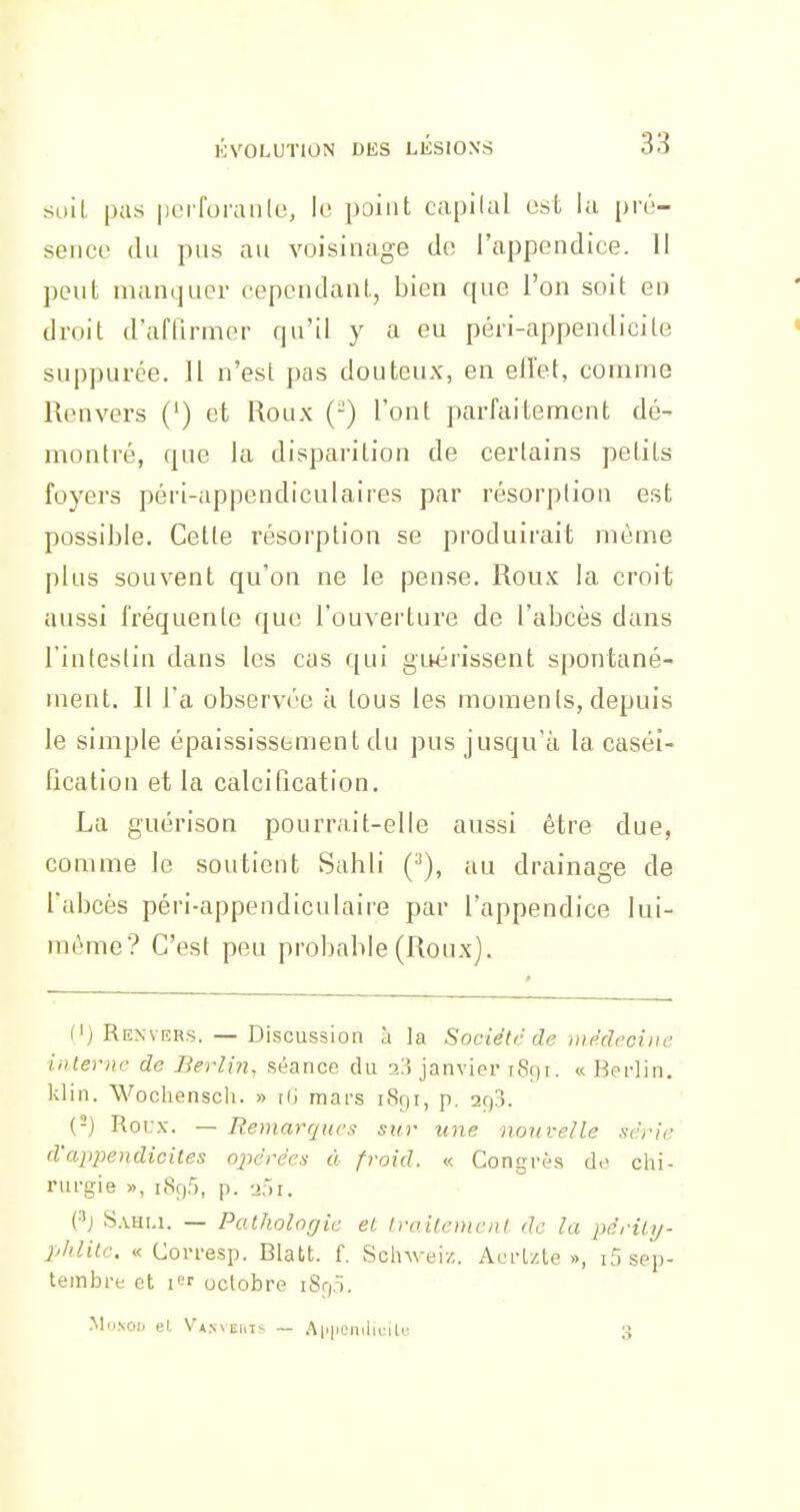 suit pas perforaiile, le point capllal osL la pré- sence du pus au voisinage do l'appendice. 11 peut mamjuer cependant, bien que l'on soit en droit d'affirmer qu'il y a eu péri-appendicile suppurée. Il n'est pas douteux, en ell'et, comme Renvers (') et Roux (-) l'ont parfaitement dé- montré, que la disparition de certains petits foyers péri-appendiculaires par résorption est possible. Cette résorption se produirait même plus souvent qu'on ne le pense. Roux la croit aussi fréquente que l'ouverture de l'abcès dans l'inlestin dans les cas qui gLwérissent spontané- ment. Il l'a observée à tous les moments, depuis le simple épaississbment du pus jusqu'à la caséi- fication et la calcification. La guérison pourrait-elle aussi être due, comme le soutient Sahli (^), au drainage de l'abcès péri-appendiculaire par l'appendice lui- même? C'est peu probable (Roux). (') Renvers. — Discussion à la Sociétr de médecine interne de Berli?i, séance du -i'.'t janvier 1891. « Berlin, klin. Wochenscli. » iG mars 1891, p. arp. (-) Roux. — Remarques sur une non relie xei-!e d'appendicites ojièrées ù froid. « Congrès de chi- rurgie », i8r)5, p. 201. S.VHI.1. — Pathologie et Irailcmenl de la perili/- phlitc. « Corresp. Blatt. f. Sclnveiz. Acrlzte », i5 sep- tembre et icr octobre iSr,.ï. MoNOu et V*x\E[iT> — Aiipeniliuile 3