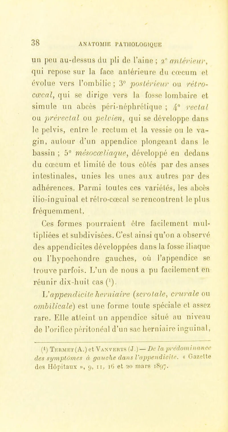 un peu au-dessus du pli de l'aine ; 2 onlêrieuv, qui repose sur la face anlérieure du cœcum et évolue vers l'ombilic; 3° 2'>oslêrieur ou rétro- cœcal, qui se dirige vers la fosse lombaire et simule un abcès péri-népbrélique ; 4 rectal ou 2:ir(;rectal ou peloien, qui se développe dans le pelvis, entre le rectum et la vessie ou le va- gin, autour d'un appendice plongeant dans le bassin ; 5° mésocœliaqtie, développé en dedans du cœcum et limité de tous côtés par des anses intestinales, unies les unes aux autres par des adhérences. Parmi toutes ces variétés, les abcès ilio-inguinal et rélro-cœcal se rencontrent le plus fréquemment. Ces formes pourraient être facilement mul- lipliées et subdivisées. C'est ainsi qu'on a observé des appendicites développées dans la fosse iliaque ou l'hypoebondre gauches, où l'appendice se trouve parfois. L'un de nous a pu facilement en réunir dix-huit cas ('). h'appendicite herniaire (scrotale, crurale ou ombilicale) est une forme toute spéciale et assez rare. Elle atteint un appendice situé au niveau de l'orifice péritonéal d'un sac herniaire inguinal, (1) Term et (A.) et Van v erts {i.) — Dc la prédom in ance des symptômes à gauche dans l'appendiciie. « Gazette des Hôpitaux », 9, 11, i(i et 20 mars 1897.