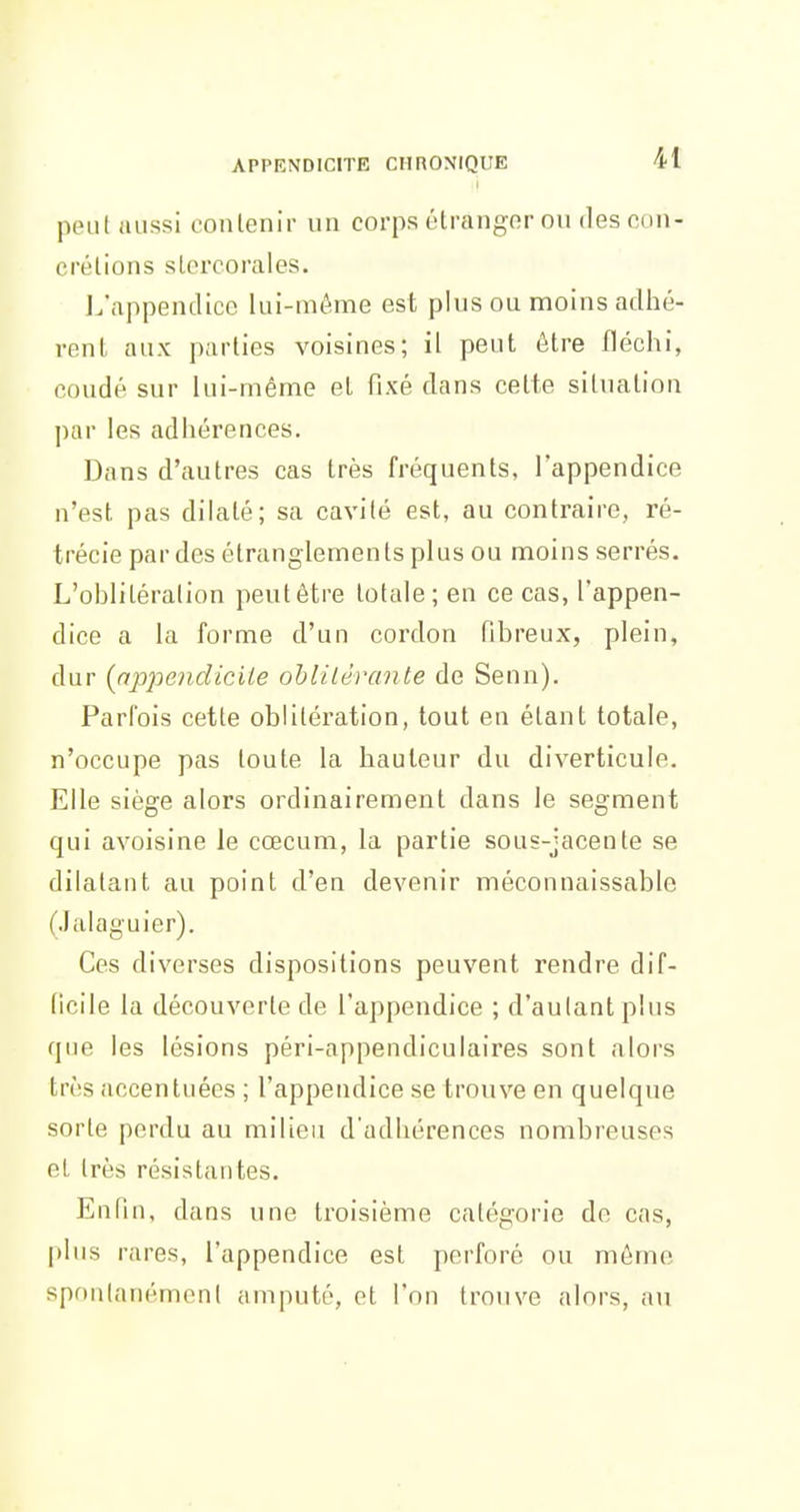 peu! aussi conlenir un corps étrangor ou des cun- crétions slercorales. L'appendice lui-même est plus ou moins adhé- renL aux parlles voisines; il peut être fléchi, coudé sur lui-même el fixé dans celte siliialion par les adhérences. Dans d'autres cas très fréquents, l'appendice n'est pas dilaté; sa cavité est, au contraire, ré- trécie par des étranglements plus ou moins serrés. L'oblitération peutêtre totale; en ce cas, l'appen- dice a la forme d'un cordon fibreux, plein, dur {appendicite ohiitérante de Senn). Parfois cette oblitération, tout en étant totale, n'occupe pas toute la hauteur du diverticule. Elle siège alors ordinairement dans le segment qui avoisine le cœcum, la partie sous-jacente se dilatant au point d'en devenir méconnaissable (Jalaguier). Ces diverses dispositions peuvent rendre dif- ficile la découverte de l'appendice ; d'autant plus que les lésions péri-appendiculaires sont alors très accentuées ; l'appendice se trouve en quelque sorte perdu au milieu d'adhérences nombreuses et très résistantes. En Pin, dans une troisième catégorie de cas, |>lus rares, l'appendice est perforé ou môme spontanément amputé, et l'on trouve alors, au