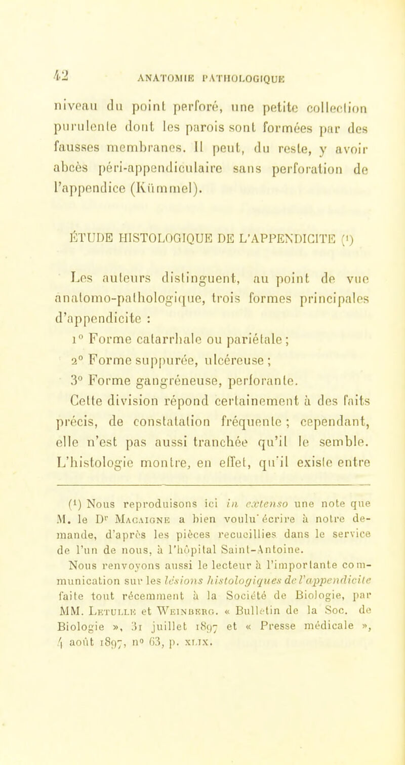 niveau du point perforé, une petite collection pui uIiMile dont les parois sont formées par des fausses membranes. Il peut, du reste, y avoir abcès péri-appendiculaire sans perforation de l'appendice (Kiimmel). ÉTUDE HISTOLOGIQUE DE L'APPENDICITE (') Les auteurs distinguent, au point de vue anatomo-palhologique, trois formes principales d'appendicite : 1° Forme catarrhale ou pariétale; 2° Forme suppurée, ulcéreuse; 3° Forme gangréaeuse, perforante. Cette division répond certainement à des faits précis, de constatation fréquente ; cependant, elle n'est pas aussi tranchée qu'il le semble. L'histologie montre, en effet, qu'il existe entre (1) Nous reproduisons ici in extenso une note que M. le D' Macaione a bien voulu'écrire à noire de- mande, d'après les pièces recueillies dans le service de l'un de nous, à l'hôpital Saint-Antoine. Nous renvoyons aussi le lecteur à l'importante com- munication sur les lésions histoloyiques dcrappendicile faite tout récemment à la Société de Biologie, par MM. Letullh et Weinbkro. « Bulletin de la Soc. de Biologie », Wi juillet 1897 et « Presse médicale », !\ août 1897, ^-^j P- xi-iX'