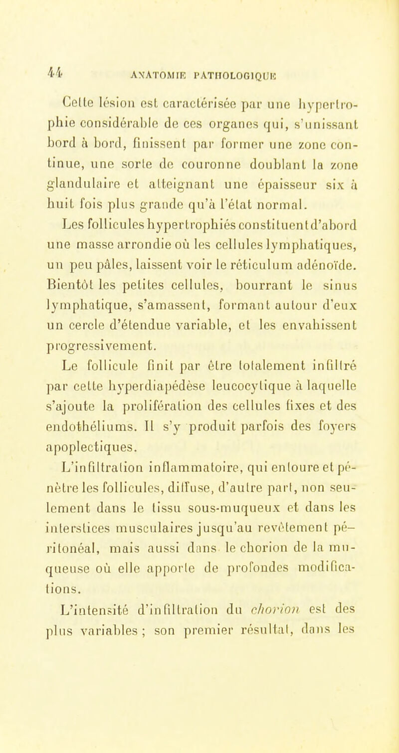 Celle lésion est caractérisée par une hj'pertro- phie considérable de ces organes qui, s'unissant bord à bord, finissent par former une zone con- tinue, une sorte de couronne doublant la zone glandulaire et atteignant une épaisseur six à huit fois plus grande qu'à l'état normal. Les follicules hypertrophiés constituentd'abord une masse arrondie où les cellules lymphatiques, un peu pâles, laissent voir le réticulum adénoïde. Bientôt les petites cellules, bourrant le sinus lymphatique, s'amassent, formant autour d'eux un cercle d'étendue variable, et les envahissent progressivement. Le follicule finit par être lolalement infiliré par cette hyperdiapédèse leucocylique à laquelle s'ajoute la prolifération des cellules fixes et des endothéliums. Il s'y produit parfois des foyers apoplectiques. L'infiltration inflammatoire, qui entoure et pé- nètre les follicules, dilfuse, d'autre pari, non seu- lement dans le lissu sous-muqueux et dans les interstices musculaires jusqu'au revêtement pé- ritonéal, mais aussi dans le chorion de la mu- queuse où elle apporle de profondes modifica- tions. L'intensité d'infiltration du cJwrion est des plus variables ; son premier résultai, dans les