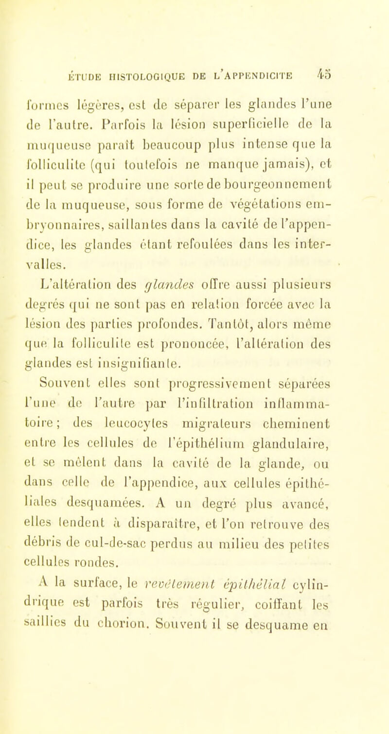 formes légères, est de séparer les glandes l'une de l'autre. Parfois la lésion superRcielIe de la muqueuse paraît beaucoup plus intense que la folliculite (qui toutefois ne manque jamais), et il peut se produire une sorte de bourgeonnement de la muqueuse, sous forme de végétations em- bryonnaires, saillantes dans la cavité de l'appen- dice, les glandes étant refoulées dans les inter- valles. L'altération des glandes offre aussi plusieurs degrés qui ne sont pas en relation forcée avec la lésion des parties profondes. Tantôt, alors même que la folliculite est prononcée, l'altération des glandes est insignifianie. Souvent elles sont progressivement séparées l'une de l'autre par l'infiltration inflamma- toire ; des leucocytes migrateurs cheminent entre les cellules de l'épithélium glandulaire, et se mêlent dans la cavité de la glande, ou dans celle de l'appendice, aux cellules épithé- liales desquamées. A un degré plus avancé, elles lendent à disparaître, et l'on retrouve des débris de cul-de-sac perdus au milieu des petites cellules rondes. A la surface, le revcle))ienl épilhêliat cylin- drique est parfois très régulier, coiffant les saillies du chorion. Souvent il se desquame en