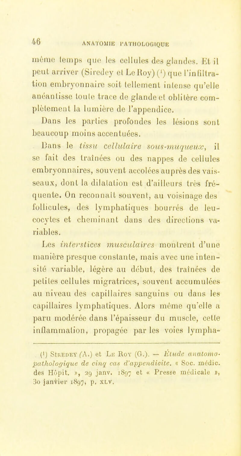mémo lemps que les cellules des glandes. Et il peut arriver (Siredey el LeHoy) (') que l'indllra- tion embryonnaire soit lellemenl inlense qu'elle anéanlissc loule trace de glande ol oblitère com- plèlement la lumière de l'appendice. Dans les parties profondes les lésions sont beaucoup moins accentuées. Dans le lissu cellulaire soies-inuqueux, il se fait des traînées ou des nappes de cellules embryonnaires, souvent accolées auprès des vais- seaux, dont la dilatation est d'ailleurs très fré- quente. On reconnaît souvent, au voisinage des follicules, des lymphatiques bourrés de leu- cocytes et cheminant dans dos directions va- riables. Les interstices musculaires monirent d'une manière presque constante, mais avec une inten- sité variable, légère au début, des traînées de petites cellules migratrices, souvent accumulées au niveau des capillaires sanguins ou dans les capillaires lymphatiques. Alors môme qu'elle a paru modérée dans l'épaisseur du muscle, cette inflammation, propagée parles voies lympha- (i) Siredey fA.) et Le Roy (G.). — Élude anatoma- pathologique de cinq cas d'appendicite. « Soc. médic. des Hôpit. », ag janv. 1897 et « Presse médicale 3o janvier 1897, p. XLV.