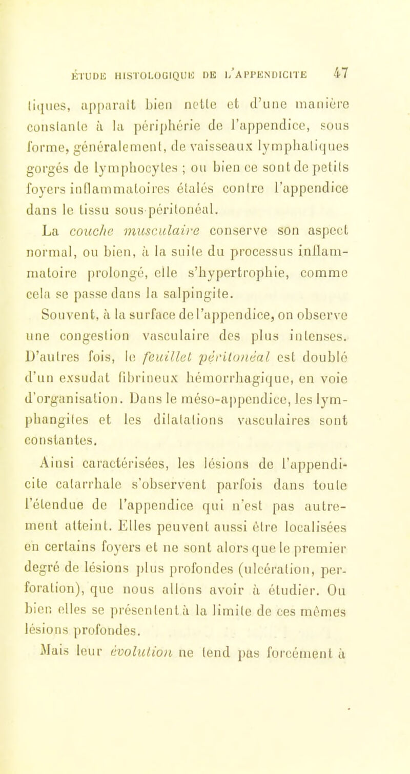 litiues, apparaît bien lullo et d'une manière conslanle à la périphérie de l'appendice, sous forme, généralemenl, de vaisseaux lymphatiques gorgés de lymphocytes ; ou bien ce sont de petits foyers inflammatoires étalés contre l'appendice dans le lissu sous périlonéal. La coiic/ie musculaire conserve son aspect normal, ou bien, à la suite du processus inllam- maloire prolongé, elle s'hypertrophie, comme cela se passe dans la salpingite. Souvent, à la surface del'appendice, on observe une congestion vasculaire des plus intenses. D'autres fois, h; feuillet pèritonéal est doublé d'un exsudât fibriiioux hémorrhagique, en voie d'organisation. Dans le méso-appendice, les lym- phangites et les dilatations vasculaires sont constantes. Ainsi caractérisées, les lésions de l'appendi- cite catarrhale s'observent parfois dans toute l'étendue de l'appendice qui n'est pas autre- ment atteint. Elles peuvent aussi être localisées en certains foyers et ne sont alors que le premier degré de lésions plus profondes (ulcération, per- foration), que nous allons avoir à étudier. Ou bien elles se présentent à la limite de ces mêmes lésions profondes. Mais leur évolution ne tend jjas forcément à