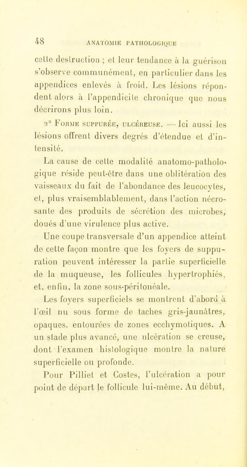 celle deslruclioii ; t;t leur tendance ù la guérison s'observe communément, en parLiculier dans les appondices enlevés à froid. Les lésions répon- dent alors à l'appendicile chronique que nous décrirons plus loin. •). Forme suppurée, ulcéreuse. —Jci aussi les lésions offrent divers degrés d'étendue et d'in- lensilé. La cause de cette modalité anatomo-patholo- gique réside peut-être dans une oblitération des vaisseaux du fait de l'abondance des leucocytes, et, plus vraisemblablement, dans l'action nécro- sante des produits de sécrétion des microbes, doués d'une virulence plus active. Une coupe transversale d'un appendice atteint de cette façon montre que les foyers de suppu- ration peuvent intéresser la partie superficielle de la muqueuse, les follicules hypertrophiés, et, enfin, la zone sous-péritouéale. Les foyers superficiels se montrent d'abord à l'œil nu sous forme de taches gris-jaunâtres, opaques, entourées de zones ecchymoliques. A un stade plus avancé, une ulcération se creuse, dont l'examen bislologique montre la nature superficielle ou profonde. Pour Pilliet et Costes, l'ulcération a pour point de départ Je follicule lui-même. Au début,