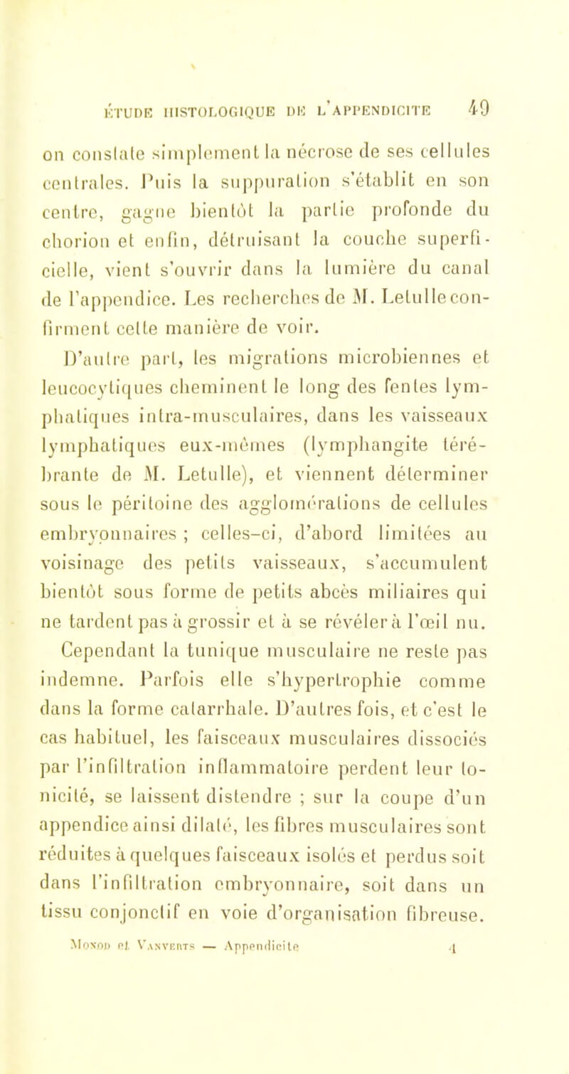 on coiislale siinpIemeiiL la nécrose de ses cellules centrales. Puis la suppuration s'établit en son centre, gagne l)ienlùt la partie profonde du chorion et enfin, détruisant la couche superfi- cielle, vient s'ouvrir dans la lumière du canal de l'appendice. Les recherches de M. Letullecon- firment cette manière de voir. D'autre pari, les migrations microbiennes et leucocytiques cheminent le long des fentes lym- phatiques intra-musculaires, dans les vaisseaux lymphatiques eux-mêmes (lymphangite téré- brante de M. Letulle), et viennent déterminer sous le péritoine des agglomrralions de cellules embryonnaires ; celles-ci, d'abord limitées au voisinage des petits vaisseaux, s'accumulent bientôt sous forme de petits abcès miliaires qui ne tardent pas à grossir et à se révélera l'œil nu. Cependant la tunique musculaire ne reste pas indemne. Parfois elle s'hypertrophie comme dans la forme catarrhale. D'autres fois, et c'est le cas habituel, les faisceaux musculaires dissociés par l'infiltration inflammatoire perdent leur to- nicité, se laissent distendre ; sur la coupe d'un appendice ainsi dilaté, les fibres musculaires sont réduites à quelques faisceaux isolés et perdus soit dans l'infiltration embryonnaire, soit dans un tissu conjonclif en voie d'organisation fibreuse. Moxrti) ni, V.\xvi:nTs — Apppndioitn ^
