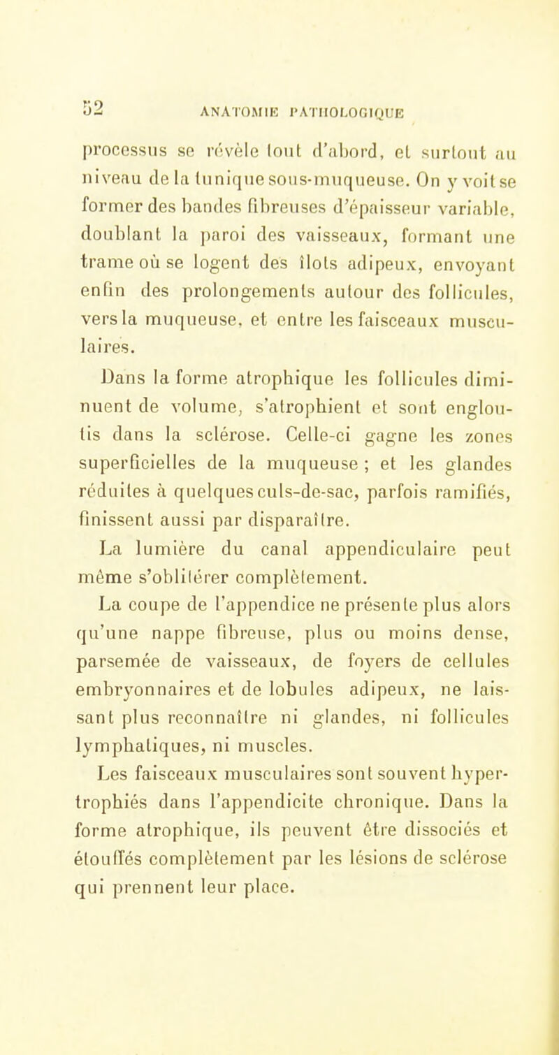 processus se révèle lout d'abord, et surtout au niveau de la lunique sous-muqueuse. On y voit se former des bandes fibreuses d'épaisseur variable, doublant la ])aroi des vaisseaux, formant une trame où se logent des îlots adipeux, envoyant enfin des prolongements autour des follicules, vers la muqueuse, et entre les faisceaux muscu- laires. Dans la forme atropbique les follicules dimi- nuent de volume, s'atrophient et sont englou- tis dans la sclérose. Celle-ci gagne les zones superficielles de la muqueuse ; et les glandes réduites à quelques culs-de-sac, parfois ramifiés, finissent aussi par disparaître. La lumière du canal appendiculaire peut même s'oblilérer complètement. La coupe de l'appendice ne présente plus alors qu'une nappe fibreuse, plus ou moins dense, parsemée de vaisseaux, de foyers de cellules embryonnaires et de lobules adipeux, ne lais- sant plus reconnaître ni glandes, ni follicules lymphatiques, ni muscles. Les faisceaux musculaires sont souvent hyper- trophiés dans l'appendicite chronique. Dans la forme atropbique, ils peuvent être dissociés et étoufTés complètement par les lésions de sclérose qui prennent leur place.