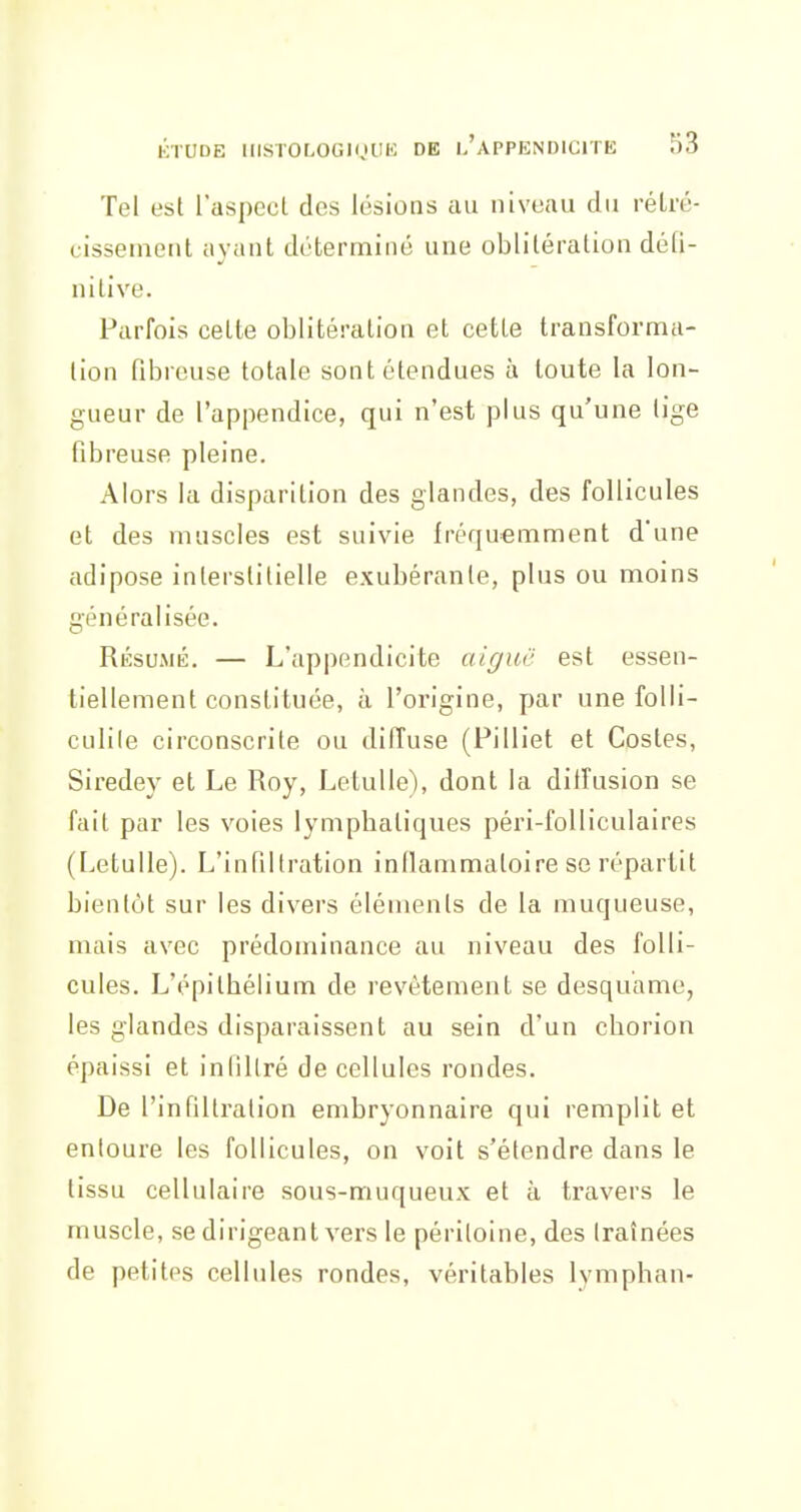 Tel est l'aspect des lésions au niveau du rétré- cissement ayant déterminé une oblitération défi- nitive. Parfois cette oblitération et cette transforma- tion fibreuse totale sont étendues à toute la lon- gueur de l'appendice, qui n'est plus qu'une lige fibreuse pleine. Alors la disparition des glandes, des follicules et des muscles est suivie fréquemment d'une adipose interstitielle exubérante, plus ou moins généralisée. Résumé. — L'appendicite aiguë est essen- tiellement constituée, à l'origine, par une folli- culile circonscrite ou difîuse (Pilliet et Costes, Siredey et Le Roy, Letulle), dont la dilfusion se fait par les voies lymphatiques péri-folliculaires (Letulle). L'infiltration inflammatoire se répartit bientôt sur les divers éléments de la muqueuse, mais avec prédominance au niveau des folli- cules. L'ppithélium de revêtement se desquame, les glandes disparaissent au sein d'un chorion épaissi et infiltré de cellules rondes. De l'infiltration embryonnaire qui remplit et entoure les follicules, on voit s'étendre dans le tissu cellulaire sous-muqueux et à travers le muscle, se dirigeant vers le péritoine, des traînées de petites cellules rondes, véritables lymphan-