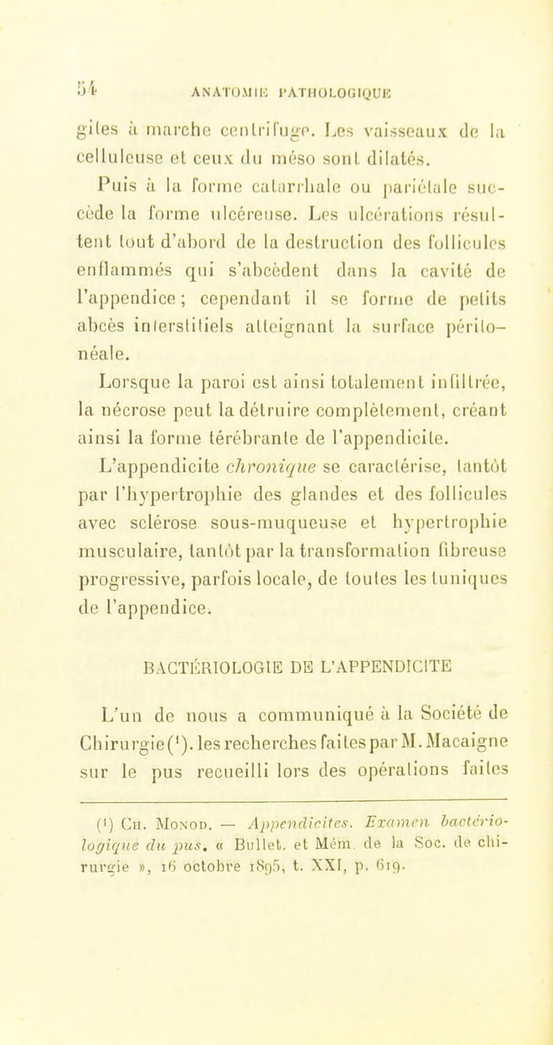 giles à marche centriCugo. I.es vaisseaux de la cellulcuse et ceux du méso sont dilatés. Puis ù la forme caLiirrhale ou pariétale suc- cède la l'orme ulcéreuse. Les ulcérations résul- tent tout d'abord de la destruction des follicules enflammés qui s'abcèdent dans la cavité de l'appendice; cependant il se forme de petits abcès inlersliliels atteignant la surface périlo- néale. Lorsque la paroi est ainsi totalement infiltrée, la nécrose peut la détruire complètement, créant ainsi la forme térébrante de l'appendicite. L'appendicite chronique se caractérise, tantôt par l'hypertrophie des glandes et des follicules avec sclérose sous-muqueuse et hypertrophie musculaire, tantôt par la transformation fibreuse progressive, parfois locale, de toutes les tuniques de l'appendice. BACTÉRIOLOGIE DE L'APPENDICITE L'un de nous a communiqué à la Société de Chirurgie('). les recherches faites par M. Macaigne sur le pus recueilli lors des opérations faites (') Ch. Moxod. — Appendicites. Examen bactcrio- loffique du pus. « Bullefc. et Mém. de la ,Soc. de chi- rurgie », i6 octobre i8g5, t. XXI, p. (5i9.