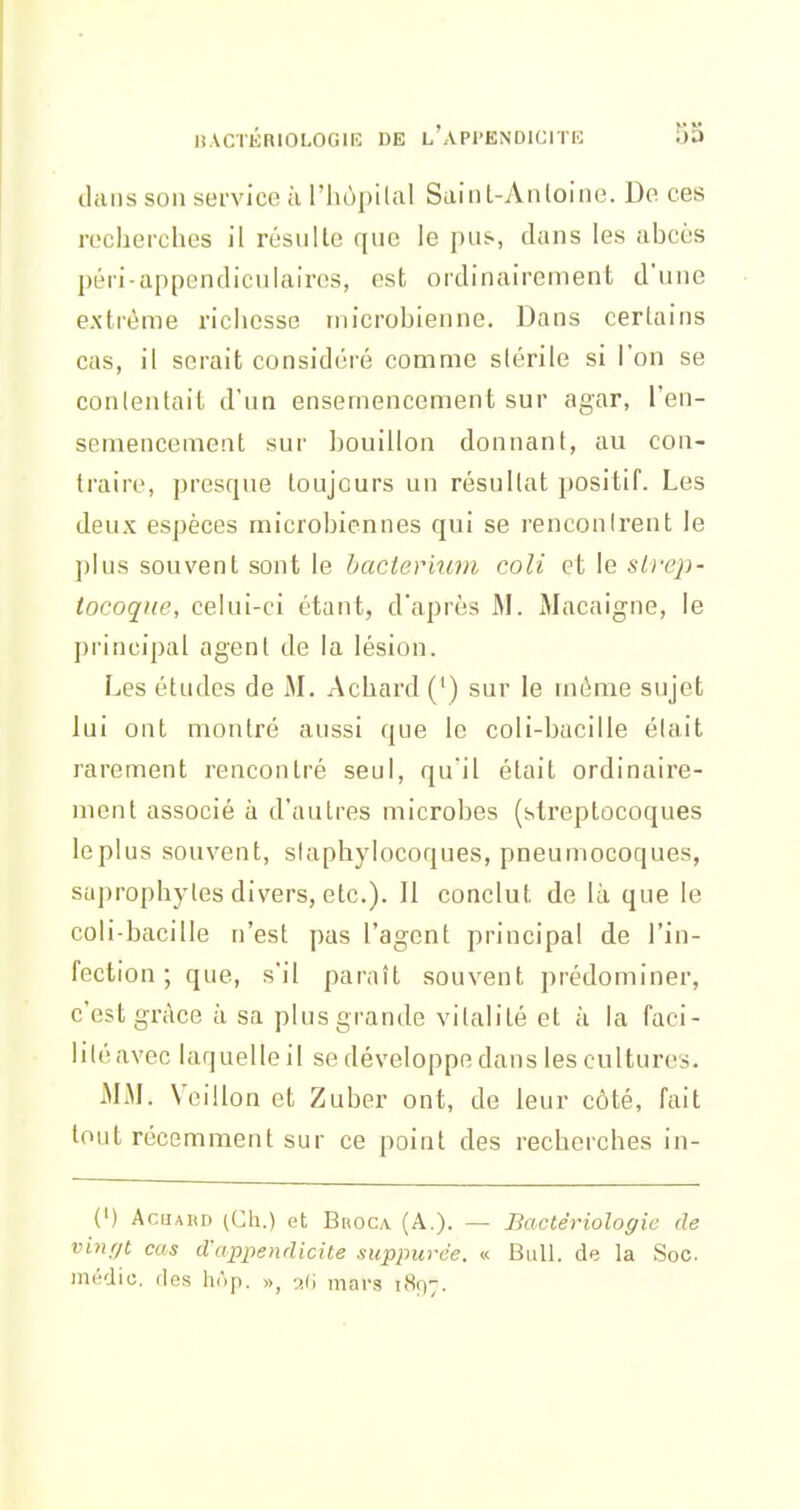 dans son sei-vice a l'iiùpilal Suint-Anloine. De ces recherches il résulte que le pus, dans les abcès péri-appendiculaires, est ordinairement d'une extrême richesse microbienne. Dans certains cas, il serait considéré comme stérile si l'on se conlentait d'un ensemencement sur agar, l'en- semencement sur bouillon donnant, au con- traire, presque toujours un résultat positif. Les deux espèces microbiennes qui se renconirent le plus souvent sont le bacler'mm coli et le strep- tocoque, celui-ci étant, d'après M. Macaigne, le principal agent de la lésion. Les études de M. Achard (') sur le même sujet lui ont montré aussi que le coli-bacille était rarement rencontré seul, qu'il était ordinaire- ment associé à d'autres microbes (streptocoques leplus souvent, staphylocoques, pneumocoques, sajirophyles divers, etc.). Il conclut de là que le coli-bacille n'est pas l'agent principal de l'in- fection ; que, s'il paraît souvent prédominer, c'est grâce à sa plus grande vitalité et a la faci- lité avec laquelle il se développe dans les cultures. MM. Veillon et Zuber ont, de leur côté, fait tout récemment sur ce point des recherches in- (') AcQAiiD (Ch.) et BnocA (A.). — Bactériologie de vinr/t cas d'appendicite suppurée. « Bull, de la Soc médic. dns hAp. », o.d mars 181)7.