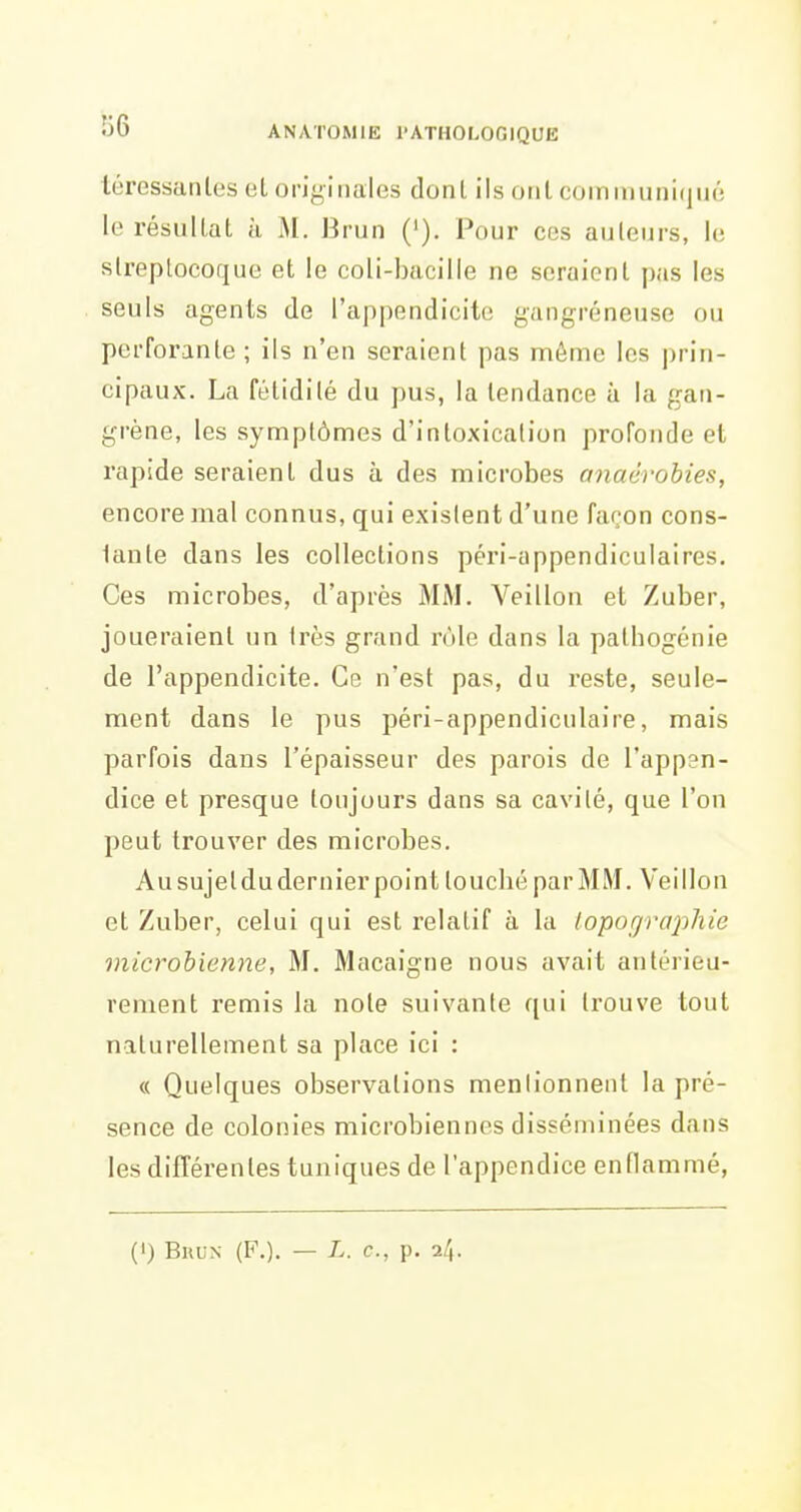 téressanles et orJyinales dont ils ont comiiiuiii(jiiô le résulLat à M. Brun ('). Pour ces auleurs, le streptocoque et le coli-bacille ne seraient pas les seuls agents de l'appendicite gangreneuse ou perforante ; ils n'en seraient pas même les prin- cipaux. La fétidité du pus, la tendance à la gan- grène, les symptômes d'intoxication profonde et rapide seraient dus à des microbes anaérobies, encore mal connus, qui existent d'une façon cons- tante dans les collections péri-appendiculaires. Ces microbes, d'après MM. Veillon et Zuber, joueraient un Irès grand rôle dans la pathogénie de l'appendicite. Ce n'est pas, du reste, seule- ment dans le pus péri-appendiculaire, mais parfois dans l'épaisseur des parois de l'appen- dice et presque toujours dans sa cavité, que l'on peut trouver des microbes. Au sujeldu dernier point touché par MM. Veillon et Zuber, celui qui est relatif à la iopograxihie microbienne, M. Macaigne nous avait antérieu- rement remis la note suivante qui trouve tout naturellement sa place ici : « Quelques observations menlionnent la pré- sence de colonies microbiennes disséminées dans les différentes tuniques de l'appendice enflammé, (0 BuL-N (F.). — L. c, p. 2/,.