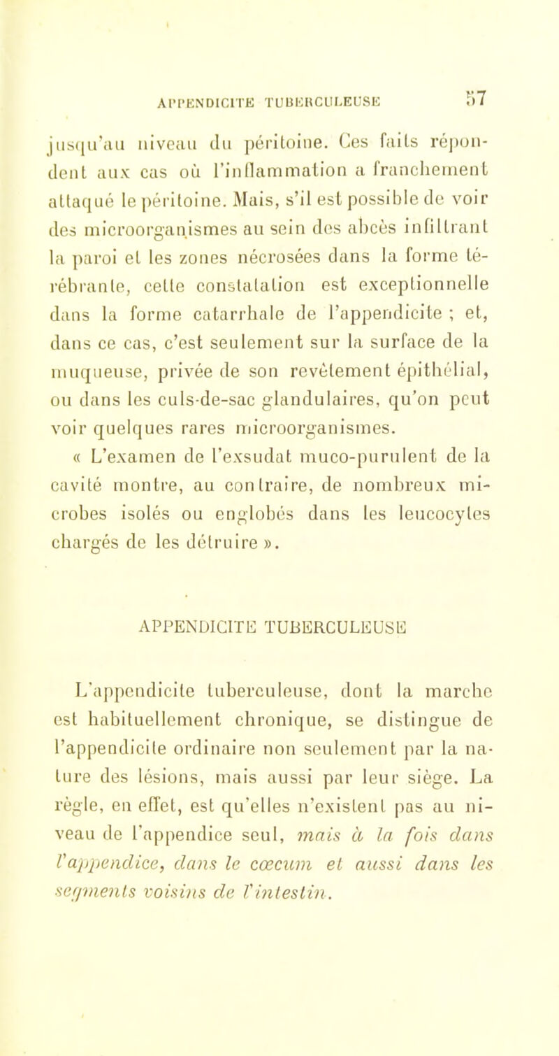 t APPENDICITE TUBERCULEUSE 57 jiisqiraii niveau tlu péritoine. Ces faits réjioii- dent aux eus où l'innammation a franchement attaqué le péritoine. Mais, s'il est possible de voir des microorganlsmes au sein des abcès infiltrant la paroi et les zones nécrosées dans la forme té- rébranle, cette constatation est exceptionnelle dans la forme catarrhale de l'appendicite ; et, dans ce cas, c'est seulement sur la surface de la muqueuse, privée de son revêtement épitliélial, ou dans les culs de-sac glandulaires, qu'on peut voir quelques rares microorganismes. « L'examen de l'exsudat muco-purulent de la cavité montre, au contraire, de nombreux mi- crobes isolés ou englobés dans les leucocytes chargés de les détruire ». APPENDICITb] ÏUBERCULliUSK L'appendicite tuberculeuse, dont la marche est habituellement chronique, se distingue de l'appendicite ordinaire non seulement par la na- ture des lésions, mais aussi par leur siège. La règle, en effet, est qu'elles n'existent pas au ni- veau de l'appendice seul, mais à la fois dans Vappendice, dans le cœcum et aussi dans les sefjvienls voisins de Vinlestin.