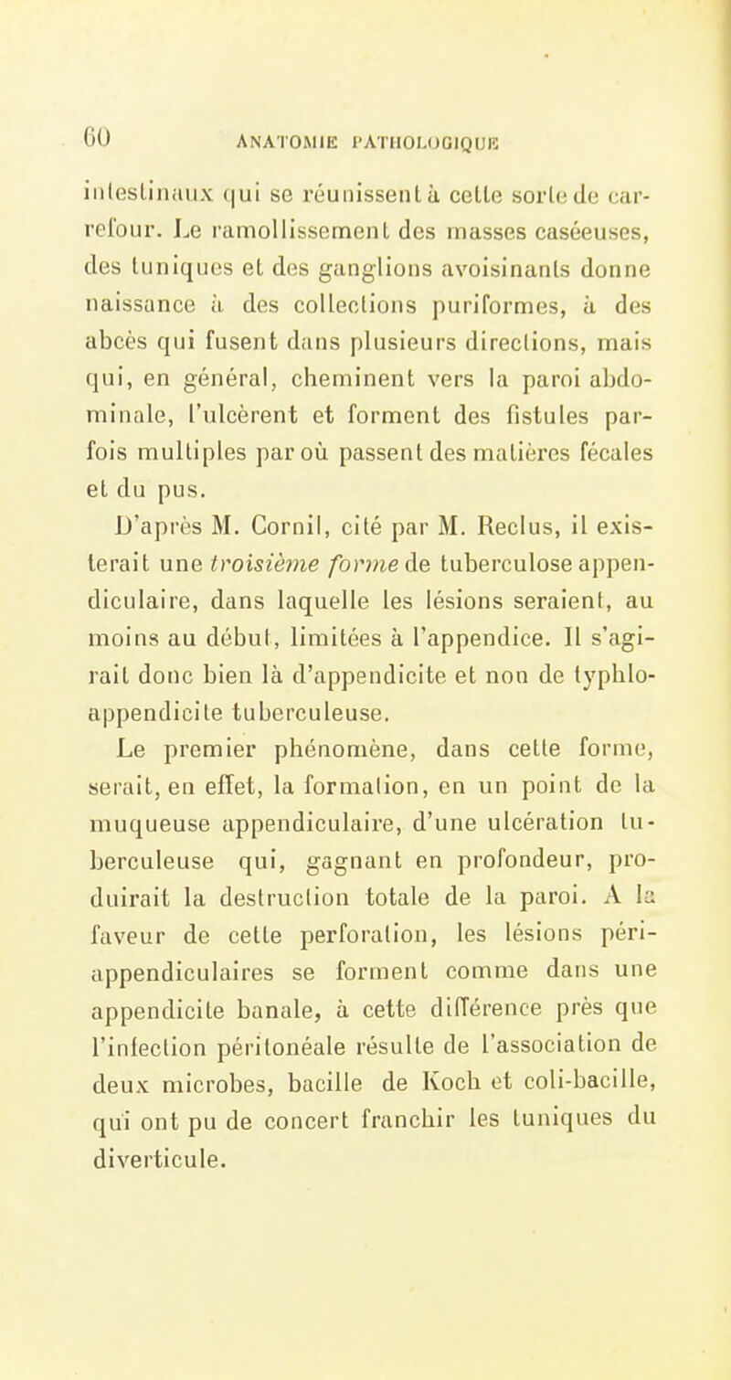 iiilesLinaux qui se réunissent à cette sorte de car- relbur. Le ramollissement des masses caséeuses, des tuniques et des ganglions avoisinanls donne naissance à des collections puriformes, à des abcès qui fusent dans plusieurs directions, mais qui, en général, cheminent vers la paroi abdo- minale, l'ulcèrent et forment des fistules par- fois multiples par où passent des matières fécales et du pus. D'après M. Cornil, cité par M. Reclus, il exis- terait une troisième forme àe tuberculose appen- diculaire, dans laquelle les lésions seraient, au moins au début, limitées à l'appendice. Il s'agi- rait donc bien là d'appendicite et non de typblo- appendicite tuberculeuse. Le premier phénomène, dans cette forme, serait, en effet, la formalion, en un point de la muqueuse appendiculaire, d'une ulcération tu- berculeuse qui, gagnant en profondeur, pro- duirait la destruclion totale de la paroi. A la faveur de cette perforation, les lésions péri- appendiculaires se forment comme dans une appendicite banale, à cette différence près que l'infection périlonéale résulte de l'association de deux microbes, bacille de Koch et coli-bacille, qui ont pu de concert franchir les tuniques du diverticule.