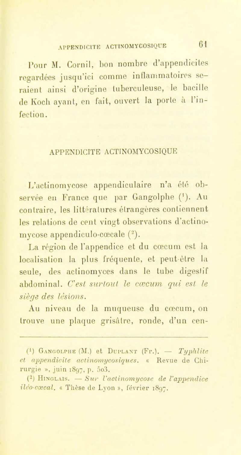 Pour M. Cornil, bon nombre d'appendicites regardées jusqu'ici comme inflanimatoiros sc- rciient ainsi d'origine luberculeuse, le bacille de Koch ayant, en fait, ouvert la porte à l'in- fection. APPENDICITE ACTINOMYCOSIQUE L'actinomycose appendiculaire n'a été ob- servée en France que par Gangolpbe ('). Au contraire, les littératures étrangères contiennent les relations de cent vingt observations d'actino- mycose appendiculo-cœcale (-). La région de l'appendice et du cœcuni est la localisation la plus fréquente, et peut-être la seule, des aclinomyces dans le tube digeslif abdominal. Cesl surloul le cœcum qui est Je siège des lésions. Au niveau de la muqueuse du cœcum, on trouve une plaque grisâtre, ronde, d'un cen- (') Ganooi.piie (M.) et Dui'Lant (Fr.). — Tj/phlite et appendicite actinomycosiqv.es. « Revue de Chi- rurgie », juin 1897, p. r)o!5. (-) HiNOLAis. — Su)- l'aclinomycosc de l'appendice ilro cœcal. « Thèse de Lyon », lévrier 1897.
