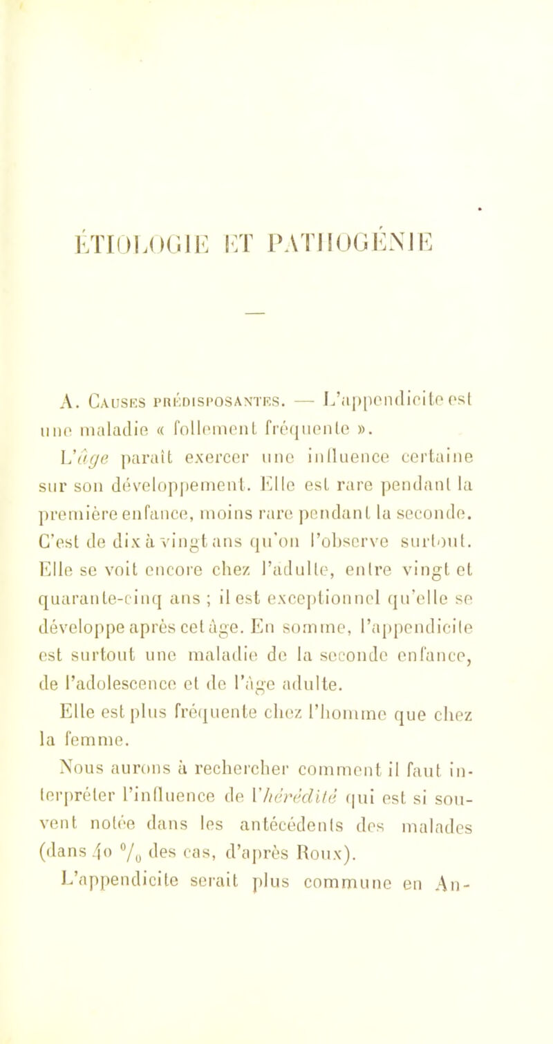 ÉTIOLOGIE ET PATJIOGENJE A. CaUSKS PRKDISI'OSAN'TKS. J^'ilppO11(lioilO OSl uiio niiiladie « follcinoiil fréqiienle ». L'âge paraît exercer une iniluence certaine sur son développement. Elle esl rare pendanl la première enfance, moins rare pendanl la seconde. C'est de dix à vingt ans qu'on l'oljserve surtout. Elle se volt encore chez l'adulle, entre vingt et quarante-cinq ans ; il est exceptionnel qu'elle se développe après cet âge. En somme, l'appendicile est surtout une maladie de la seconde enfance, de l'adolescence et de l'âge adulte. Elle est plus fréquente chez riiouune que chez la femme. Nous aurons à rechercher comment il faut in- terpréter l'influence de Vhèrèdilê (|ui est si sou- vent notée dans les antécédents des malades (dans4o 7„ des cas, d'après Roux). L'appendicite serait plus commune en An-