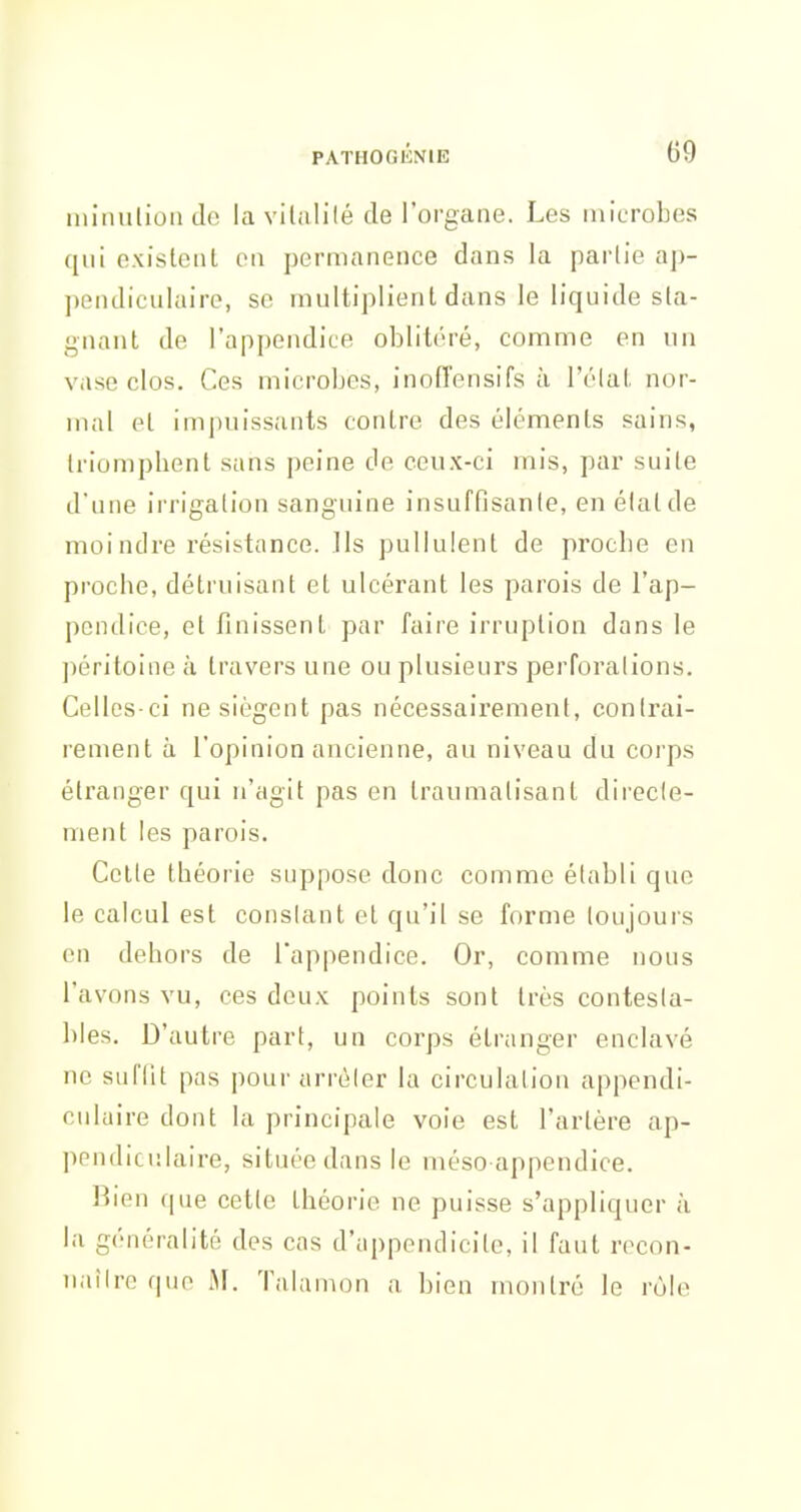 miiuilionJo la vilalilé de l'organe. Les microbes qui exisleul eu permanence dans la partie ap- pendiculaire, se multiplient dans le liquide sta- gnant de l'appendice oblitéré, comme en un vrtse clos. Ces microbes, inolTensifs à l'élal. nor- mal et im|)nissants contre des éléments sains, triomphent sans peine de ceux-ci mis, par suite d'une irrigation sanguine insuffisante, en étal de moi ndre l'ésistance. Ils pullulent de proche en proche, détruisant et ulcérant les parois de l'ap- pendice, et finissent par faire irruption dans le péritoine à travers une ou plusieurs perforations. Celles-ci ne siègent pas nécessairement, contrai- rement à l'opinion ancienne, au niveau du corps étranger qui n'agit pas on traumatisant direcle- ment les parois. Celte théorie suppose donc comme établi que le calcul est constant et qu'il se forme toujours en dehors de l'appendice. Or, comme nous l'avons vu, ces deux points sont très contesta- bles. D'autre part, un corps étranger enclavé ne suffit pas pour arrêter la circulation appendi- culuire dont la principale voie est l'artère ap- pendicnlaire, située dans le méso appendice. Rien que cette théorie ne puisse s'appliquer à la généralité des cas d'appendicite, il faut recon- iiaîlre que M. Talamon a bien montré le rùle