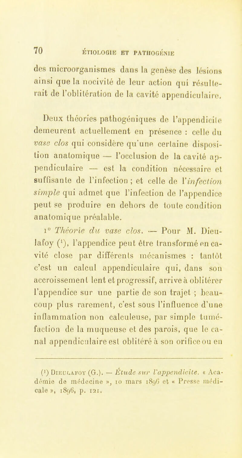 dos microorgaiiismes dans la genèse des lésions ainsi que la nocivilé de leur action qui résulle- rait de l'oblilération de la cavité appendicuiaiic. Deux théories pathogéniques de l'appendicite demeurent actuellement en présence : celle du vase- clos qui considère qu'une certaine disposi- tion anatomique — l'occlusion de la cavité ap- pendiculaire — est la condition nécessaire cl suffisante de l'infection; et celle de Vinfeclion simple qui admet que l'infection de l'appendice peut se produire en dehors de toute condition anatomique préalable. 1° Théorie du vase clos. — Pour M. Dieu- lafoy ('), l'appendice peut être transformé en ca- vité close par différents mécanismes : tantôt c'est un calcul appendiculaire qui, dans son accroissement lent et progressif, arrive à oblitérer l'appendice sur une partie de son trajet ; beau- coup plus rarement, c'est sous l'influence d'une inflammation non calculeuse, par simple tumé- faction de la muqueuse et des parois, que le ca- nal appendiculaire est oblitéré a son orifice ou en (') DiEUf-AFOv (G.)- — Etude sur l'appendkdle. « Aca- démie de médecine », lo mars 1896 et « Presse médi- cale », i8(|6, p. 121.