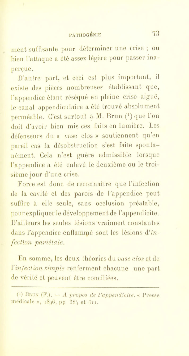 méat suffisanlo pour déterrninci' une crise ; ou bien l'aLlaque a été assez légère pour passer ina- perçue. D'aiiire part, et ceci est plus important, il existe des pièces nombreuses établissant que, l'appendice élant réséqué en pleine crise aiguë, le (ianal appendiculaire a été Irouvé absolument perméable. C'est surtout à M. Brun Oq^e l'on doit d'avoir bien mis ces faits en lumière. Les défenseurs du « vase clos » soutiennent qu'en pareil cas la désobstruclion s'est faite sponta- nément. Cela n'est guère admissible lorsque l'appendice a été enlevé le deuxième ou le troi- sième jour d'une crise. Force est donc de reconnaître que l'infection de la cavité et des parois de rap|)endice peut suffire à elle seule, sans occlusion préalable, ])our expliquer le développement de l'appendicite. D'ailleurs les seules lésions vraiment constantes dans l'appendice endanirpé sont les lésions à'in- feclion pariétale. En somme, les deux théories du vas^e r^o? etcle l'infection simple renferment cbacune une part de vérité et peuvent être conciliées. (') BucN (F.). — .1 propos de l'appoididlf'. « Pi-osse m(''dicale », i.S()(;, pp iSS'i et (in.