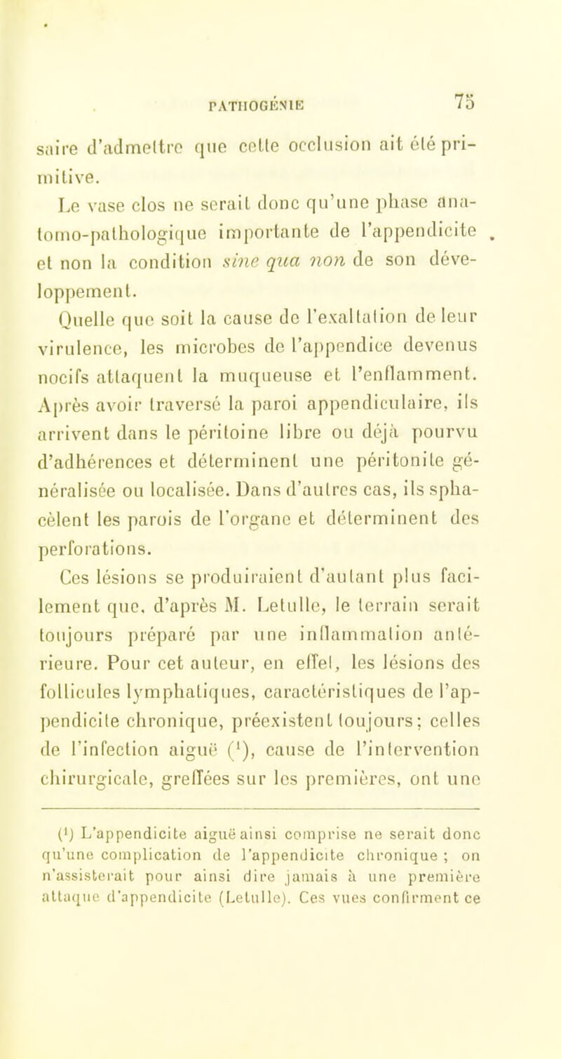 saire d'admettre que celle occlusion aitélépri- niilive. I.e vase clos ne serail donc qu'une phase ana- tomo-palhologique importante de l'appendicite . et non la condition sine qua non de son déve- loppement. Quelle que soit la cause de l'exaltalion de leur virulence, les microbes de l'appendice devenus nocifs attaquent la muqueuse et l'enflamment. Après avoir traversé la paroi appendiculaire, ils arrivent dans le péritoine libre ou déjà pourvu d'adhérences et déterminent une péritonite gé- néralisée ou localisée. Dans d'autres cas, ils spha- cèlent les parois de l'organe et déterminent des perforations. Ces lésions se produiraient d'autant plus faci- lement que. d'après M. Letullc, le terrain sei-ait toujours préparé par \ine inOammalion anté- rieure. Pour cet auteur, en elTel, les lésions des follicules lymphatiques, caractéristiques de l'ap- pendicite chronique, préexistent toujours ; celles de l'infection aiguë (/), cause de l'intervention chirurgicale, greffées sur les premières, ont une {'j L'appendicite aiguë ainsi comprise ne serait donc qu'une complication de l'appendicite clironique ; on n'assisterait pour ainsi dire jamais h une première attiiqnc d'appendicite (Lelullo). Ces vues confirment ce