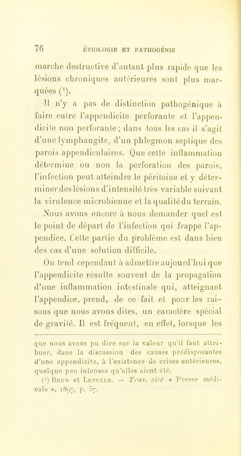 marche deslruclive d'iiutunt plus rapide; que les lésions chroniques anli'rieures sont plus mar- quées ('). Tl n'y a pas de distinclioii pathogénique à faire enlre l'appendicite perforante et l'appen- dicile non perforanle; dans tous les cas il s'agit d'une lymphangite, d'un phlegmon seplique des parois appendiculaires. Que celte inflammation détermine ou non la perforation des parois, l'infection peut atteindre le péritoine et y déter- miner des lésions d'intensité très variable suivant la virulence microbienne et laqualitédu terrain. Nous avons encore à nous demander quel est le point de départ de l'infection qui frappe l'ap- pendice. Celte partie du problème est dans bien des cas d'une solution difficile. On tend cependant à admettre aujourd'hui que l'appendicite résulte souvent de la propagation d'une inflammation intestinale qui, atteignant l'appendice, prend, de ce fait et pour les rai- sons que nous ayons dites, un caractère spécial de gravilé. Il est fréquent, en efl'el, lorsque les que nous avons pu dire sui la valeur qu'il faut altri- buer, dans la discussion des causes prédisposantes d'une appendicite, à l'existence de crises antérieures, quelque peu intenses qu'elles aient été. (I)Brun et Leti li.h. — Trav. cilé « Presse médi- cale », 1897, p. ^)~.