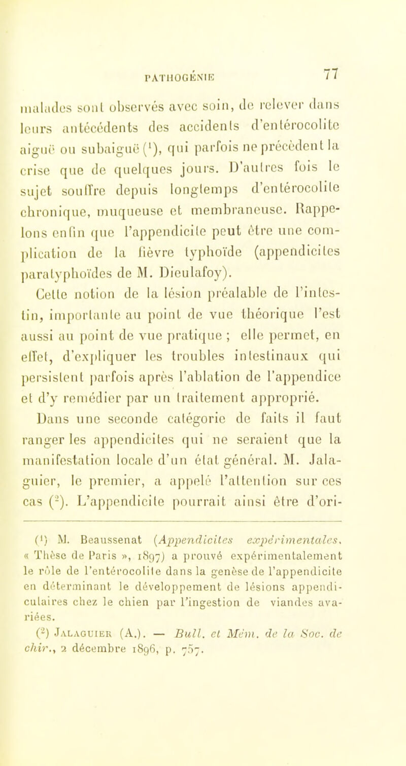 rATllÛGKNIK iiialcides soul observés avec soin, de relever dans leurs antécédents des accidents d'enlérocolitc aigiii' ou subaigiië('), qui parfois ne précèdent ia crise que de quelques jours. D'aulres fois le sujet souffre depuis longtemps d'enlérocolite chronique, muqueuse et membraneuse. Rappe- lons enfin que l'appendicite peut être une com- plication de fa fièvre typhoïde (appendicites paratyphoïdes de M. Dieutafoy). Celle notion de ia lésion préalable de l'inles- lin, importante au point de vue théorique l'est aussi au point de vue pratique ; elle permet, en effet, d'expfiquer tes troubles intestinaux qui persistent parfois après l'ablation de l'appendice et d'y remédier par un traitement approprié. Dans une seconde catégorie de faits il faut ranger les appendicites qui ne seraient que la manifestation locale d'un élat général. M. Jala- guier, le premier, a appelé l'attention sur ces cas (-). L'appendicite pourrait ainsi être d'ori- (') W. Beaussenat [Appendicites expérimentales, « Tlu'se de Paris », iiSri^) a prouvé expérimentalement le rùle de l'entérocolile dans la genèse de l'appendicite en déterminant le développement de lésions appeiuli- culaires chez le chien par l'ingestion de viandes ava- riées. (-) Jalaguier (A.). — Bull, cl Mém. de lu Sou. de chir., 2 décembre 1896, p. ^n;.