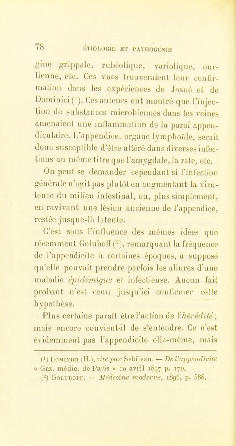 7<S giiie grij)pale, rubéolique, vurioliquo, our- lienne, etc. Ces vues trouveraient leur coiilir- nmtion dans les expériences de Josui; et de Dûminici('). Ces auteurs ont montré que l'injec- lion de substances microbieinies dans les veines amenaient une inflammation de la paroi appen- diculaire. L'appendice, organe lymphoïde, serait donc susceptible d'être altéré dans diverses infec- tions au mùme titre que l'amygdale, la rate, etc. On peut se demander cependant si rinfeclion générale n'agit pas plutôt en augmentant la viru- lence du milieu intestinal, ou, plus simplement, en ravivant une lésion ancienne de l'appendice, restée jusque-là latente. C'est sous l'induence des mêmes idées que récemment Goluboff(-), remarquant la fréquence de l'appendicite à certaines époques, a supposé qu'elle pouvait prendre parfois les allures d'une maladie éjiidémiqico et infectieuse. Aucun fait probant n'est venu jusqu'ici confirmer cette hypotbèse. Plus certaine paraît être l'action de Vhérédilê; mais encore convient-il de s'entendre. Ce n'est évidemment pas l'appendicite elle-même, mais (') I30MINICI {H.),cité par Sebileau. — De l'appendicite « Gaz. médic. de Paris » lo avril 1897 p. 170. (-) GoLL'BOFF. — Médecine moderne, 1896, p. ;)S8.