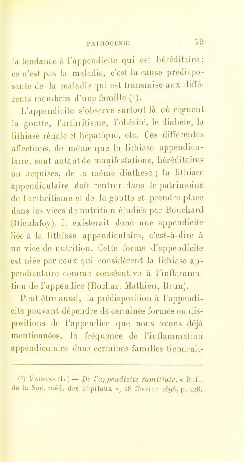 la IcndaïKC à l'appendicilc qui est héréditaire; ce n'est pas la maladie, c'est la cause prédispo- sante de la maladie qui est transmise aux diffé- rents membres d'une famille ('). I.'appendicitc s'observe surlout là où régnent la goulle, l'arthrilisme, i'obésilé, le diabète, la lithiase rénale et hépatique, etc. Ces différen tes affections, de même que la lithiase appendicu- laire, sont autant de manifestalions, hérédilaires ou acquises, de la môme diathèse ; la lithiase appendiculaire doit rentrer dans le patrimoine de l'arlhiitisnie et de la goutte et prendie place dans les vices de nutrition étudiés par Bouchard (Dieuhifoy). Il existerait donc une appendicite liée à la lithiase appendiculaire, c'est-à-dire à un vice de nutrition. Cette forme d'appendicite est niée par ceux qui considèrent la hthiase ap- pendiculaire comme consécutive à l'inflamma- tion de l'appendice (Rochaz, Mathieu, Brun). Peut être aussi, la prédisposilion à l'appendi- cite pouvant dépendre de certaines formes ou dis- positions de l'appendice que nous avons déjà mentionnées, la fréquence de l'inflammaiion appendiculaire dans cerlaines familles tiendrait- fi) Fais.vxs fL.) — De VapiKndicite familiale. « Bull, de la Soc. raéd. des hôpitaux », 28 février 1896, p. 228.