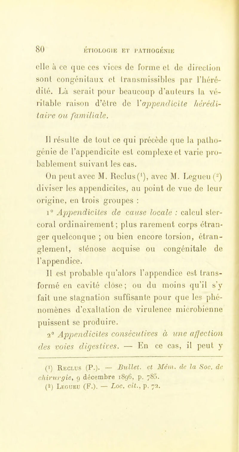 8U lîriOLOOIE KT l'ATIIOGKNIE elle, à 00 (jlic ces vices de foniu; el de diroclioii sont congénitaux et Irunsmissiblos par l'héré- dité. Là serait pour beaucoup d'autours la vé- rilablo raison d'être de l'appendicite Jiérédi- iaire ou familiale. Il résulte de tout ce qui précède que la patho- génie de l'appendicite est complexe et varie pro- bablement suivant les cas. On peut avec M. Reclus('), avec M. Legucn ( -) diviser les appendicites, au point de vue de leur origine, en trois groupes : 1° Ajjpendiciles de cause locale : calcul sler- coral ordinairement; plus rarement corps étran- ger quelconque ; ou bien encore torsion, étran- glement, sténose acquise ou congénitale de l'appendice. Il est probable qu'alors l'appendice est trans- formé en cavité close; ou du moins qu'il s'y fait une stagnation suffisante pour que les phé- nomènes d'exaltation de virulence microbienne puissent se produire. 2° Apjiendicites consécutives à une affection des voies digeslives. — En ce cas, il peut y (!) Reglus (P.)- — Bullet. et Mêm, de la Soc. de. cliirurgie, g décembre 1896, p. 785. (■2) Legueu (F.). — Loc. cit., p. 72.