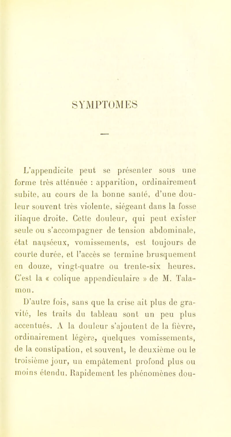 SYMPTOMES L'appendicile peut se présenLer sous uue forme très allénuée : apparition, ordinairement subite, au cours de la bonne sanlé, d'une dou- leur souvent très violente, siégeant dans la fosse iliaque droite. Cette douleur, qui peut exister seule ou s'accompagner de tension abdominale, état nauséeux, vomissements, est toujours de courte durée, et l'accès se termine brusquement en douze, vingt-quatre ou trente-six heures. C'est la « colique appendiculaire » de M. Tala- mon. D'autre fois, sans que la crise ait plus de gra- vité, les traits du tableau sont un peu plus accentués. A la douleur s'ajoutent de la fièvre, ordinairement légère, quelques vomissements, de la constipation, et souvent, le deuxième ou le troisième jour, un empâtement profond plus ou moins étendu. Rapidement les phénomènes dou-