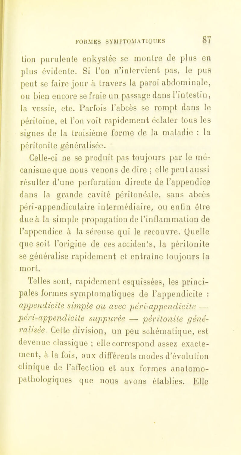 l'-o n Ji ES s Y M rroM a ti g u es lion |)iirulen(e enkyslée se iiionlre de plus en ])liis évidente. Si l'on n'inlervient pas, le pus peut se faire jour à travers la paroi abdominale, ou bien encore se fraie un passage dans l'inleslin, la vessie, etc. Parfois l'abcès se rompt dans le péritoine, et l'on voit rapidement éclater tous les signes de la troisième forme de la maladie : la péritonite généralisée. Celle-ci ne se produit pas toujours par le mé- canisme que nous venons dédire ; elle peut aussi résulter d'une perforation directe de l'appendice dans la grande cavité péritonéale, sans abcès péri-appendiculaire intermédiaire, ou enfin être due à la simjjle propagation de l'inflammation de l'appendice à la séreuse qui le recouvre. Quelle que soit l'origine de ces acciden!s, la péritonite se généralise rapidement et entraîne toujours la mort. Telles sont, rapidement esquissées, les princi- pales formes symptomatiques de l'appendicite : ajjpendieite simple ou avec péri-ap-pendicUc — pén-appendicite suppurée — périLonile géné- ralisée. Celte division, un peu schématique, est devenue classique ; elle correspond assez exacte- ment, à la fois, aux différents modes d'évolution clinique de l'affection et aux formes anatomo- pathologiques que nous avons établies. Elle