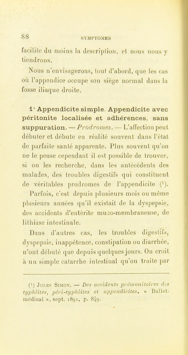 facililc du moins la description, et mms nous y tiendrons. Nous n'envisagerons, lout d'abord, que les cas où l'appendice occupe son siège normal dans la fosse iliaque droite, 1° Appendicite simple. Appendicite avec péritonite localisée et adhérences, sans suppuration. — Prodromes. — L'aiïection peut débuter et débute en réalité souvent dans l'état de parfaite santé apparente. Plus souvent qu'on ne le pense cependant il est possible de trouver, si on les recherche, dans les antécédents des malades, des troubles digestifs qui constituent de véritables prodromes de l'appendicite ('). Parfois, c'est depuis plusieurs mois ou même plusieurs années qu'il existait de la dj'spepsie, des accidents d'entérite mujo-membraneuse, de lithiase intestinale. Dans d'autres cas, les troubles digeslifs, dyspepsie, inappétence, constipation ou diarrhée, n'ont débuté que depuis quelques jours. On croit à un simple catarrhe intestinal qu'on traite par (') Jui.Es Simon. — Des accidents prémonitoirex dts typhlites, pêri-typhliles et appendicites. « BuUet- médical », sept. i<Sgi, p. 849.