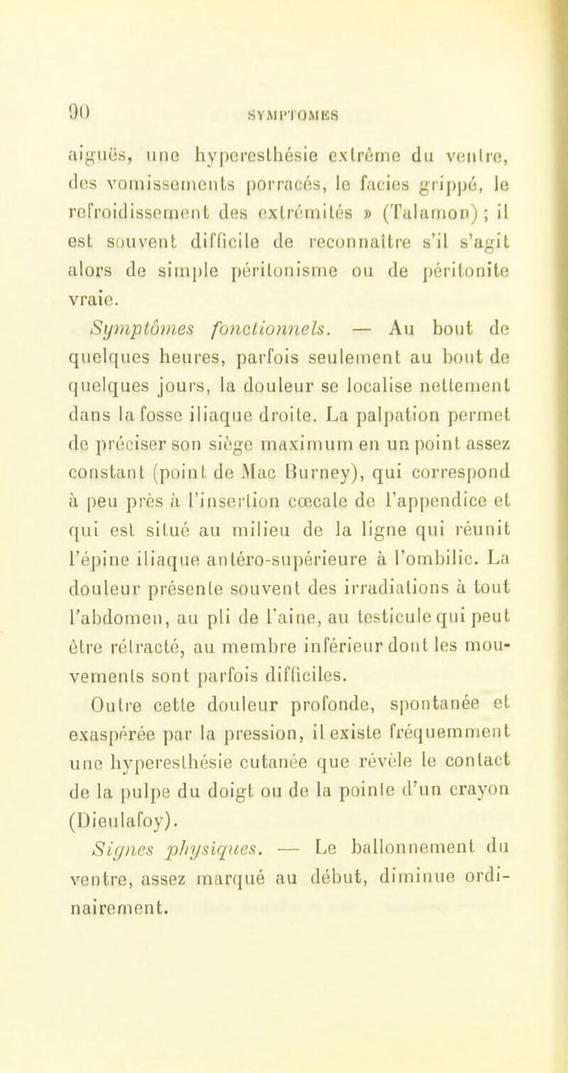 aiguës, une hypereslhésie exlrème du voiilro, (les vomissements porracés, le faciès grip|)é, le refroidissement des extrémités » (Talamon) ; il est souvent difficile de reconnaître s'il s'agit alors de simple périlonisme ou de péritonite vraie. Symptômes foncLio7inels. — Au bout de quelques heures, parfois seulement au bout de quelques jours, la douleur se localise nettement dans la fosse iliaque droite. La palpalion permet de préciser son siège maximum en un point assez constant (point de Mac Burney), qui correspond à peu près à l'insertion cœcale de l'appendice et qui est situé au milieu de la ligne qui réunit l'épine iliaque antéro-supérieure à l'ombilic. La douleur présente souvent des irradiations à tout l'abdomen, au pli de l'aine, au testicule qui peut être rétracté, au membre inférieur dont les mou- vements sont parfois difficiles. Outre cette douleur profonde, spontanée et exaspérée par la pression, il existe fréquemment une hyperestliésie cutanée que révèle le contact de la pulpe du doigt ou de la poinie d'un crayon (Dieulafoy). Signes pliysiques. — Le ballonnement du ventre, assez marqué au début, diminue ordi- nairement.