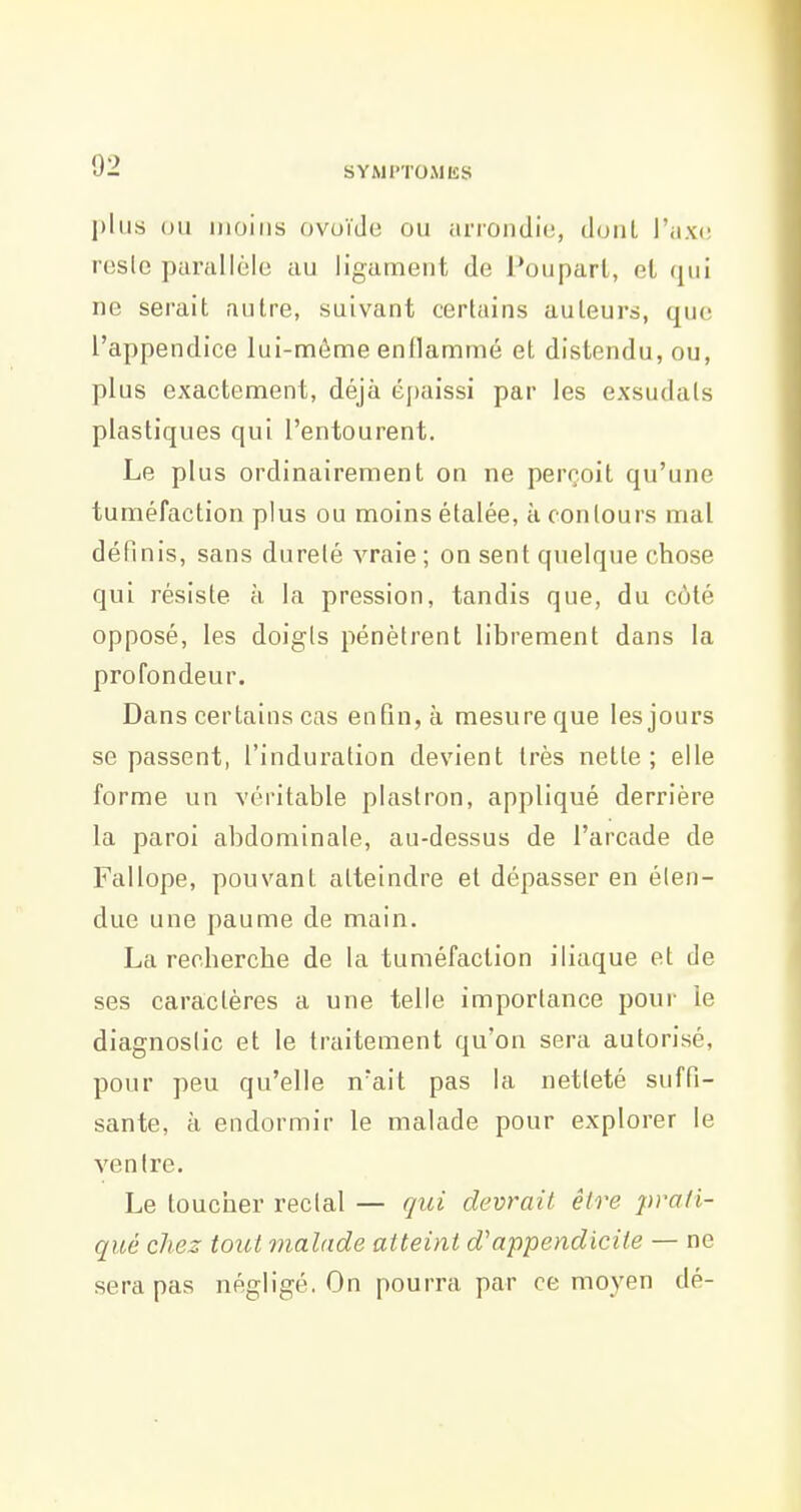 l)lii.s (Jii moins ovoïde ou arrondie, dont l'axe resic parallèle au ligament de l'ouparl, et qui ne serait autre, suivant certains auteurs, que l'appendice lui-môme enflammé et distendu, ou, plus exactement, déjà épaissi par les exsudais plastiques qui l'entourent. Le plus ordinairement on ne perroil qu'une tuméfaction plus ou moins étalée, à contours mal définis, sans dureté vraie ; on sent quelque chose qui résiste à la pression, tandis que, du côté opposé, les doigts pénètrent librement dans la profondeur. Dans certains cas enfin, à mesure que les jours se passent, l'induration devient très nette ; elle forme un véritable plastron, appliqué derrière la paroi abdominale, au-dessus de l'arcade de Fallope, pouvant atteindre et dépasser en éten- due une paume de main. La recherche de la tuméfaction iliaque et de ses caractères a une telle importance poui- le diagnostic et le traitement qu'on sera autorisé, pour peu qu'elle n'ait pas la netteté suffi- sante, à endormir le malade pour explorer le ventre. Le toucher rectal — qui devrait être prati- qué chez tout malade atteint d'appendicite — ne sera pas négligé. On pourra par ce moyen dé-